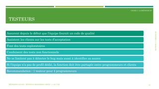 SECTION3:L’ÉQUIPEXP
COURS 3 : LA MÉTHODE XP
TESTEURS
24
Assurent depuis le début que l’équipe fournit un code de qualité
Assistent les clients sur les tests d’acceptation
Font des tests exploratoires
Conduisent des tests non fonctionnels
Ne se limitent pas à détecter le bug mais aussi à identifier sa source
Si l’équipe n’a pas de profil dédié, la fonction doit être partagée entre programmeurs et clients
Recommandation : 1 testeur pour 4 programmeurs
MÉTHODES AGILES | MOSTEFAI MOHAMMED AMINE | © 2017 ESI
 