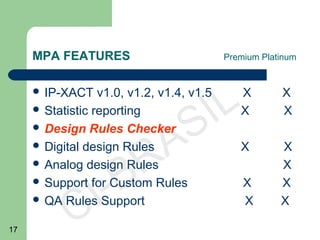17
CI-BRASIL
MPA FEATURES Premium Platinum
 IP-XACT v1.0, v1.2, v1.4, v1.5 X X
 Statistic reporting X X
 Design Rules Checker
 Digital design Rules X X
 Analog design Rules X
 Support for Custom Rules X X
 QA Rules Support X X
 