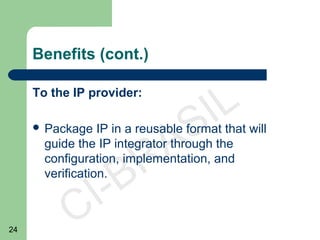 24
CI-BRASIL
Benefits (cont.)
To the IP provider:
 Package IP in a reusable format that will
guide the IP integrator through the
configuration, implementation, and
verification.
 