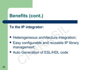 25
CI-BRASIL
Benefits (cont.)
To the IP integrator:
 Heterogeneous architecture integration;
 Easy configurable and reusable IP library
management;
 Auto Generation of ESL/HDL code
 