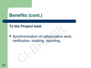 26
CI-BRASIL
Benefits (cont.)
To the Project lead:
 Synchronization of collaborative work,
verification, tracking, reporting.
 