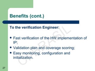 27
CI-BRASIL
Benefits (cont.)
To the verification Engineer:
 Fast verification of the HW implementation of
IP;
 Validation plan and coverage scoring;
 Easy monitoring, configuration and
initialization.
 