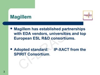 3
CI-BRASIL
Magillem
 Magillem has established partnerships
with EDA vendors, universities and top
European ESL R&D consortiums.
 Adopted standard: IP-XACT from the
SPIRIT Consortium.
 
