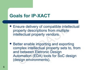 6
CI-BRASIL
Goals for IP-XACT
 Ensure delivery of compatible intellectual
property descriptions from multiple
intellectual property vendors.
 Better enable importing and exporting
complex intellectual property sets to, from
and between Eletronic Design
Automation (EDA) tools for SoC design
(design environments).
 
