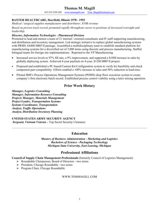 Thomas M. Magill
                           415.312.1760 (M)    www.tommagill.com   Tom_Magill@hotmail.com


BAXTER HEALTHCARE, Deerfield, Illinois 1978 - 1993
Medical / surgical supplies manufacturer and distributor; $10B revenue
Based on proven track record, promoted rapidly throughout career to positions of increased oversight and
leadership.
Director, Information Technologies - Pharmaseal Division
Promoted to lead and mentor a team of 21 internal / external consultants and IT staff supporting manufacturing,
and distribution and inventory management. Led strategic initiative to replace global manufacturing systems
with PRMS AS400 MRP II package. Assembled a multidisciplinary team to establish standard platform for
manufacturing systems for a diversified set of 3,000 items using discrete and process manufacturing. Staffed
bilingual teams for foreign site implementations. Reported to the VP Manufacturing
•   Increased service levels to 97% fill rate, a 9% improvement, and supported a $10M increase in sales by
    globally deploying system. Achieved 4-year payback on 4-year, $12M MRP II project.
•   Proposed and established a PC-based Custom Kit Configuration system to verify kit feasibility and check
    component part compatibility. Efforts enabled a 100% increase in sales and 50% reduction in lead-time.
•   Piloted IBM’s Process Operations Management Systems (POMS) shop floor execution system to create
    company’s first electronic batch record. Established process control viability using a latex mixing operation.

                                              Prior Work History
Manager, Logistics Consulting
Manager, Information Resource Consulting
Projects Manager, Materials Management
Project Leader, Transportation Systems
Systems Coordinator, Transportation
Analyst, Traffic Operations
Analyst, Distribution Inventory Planning

UNITED STATES ARMY SECURITY AGENCY
Sergeant, Vietnam Veteran – Top Secret Security Clearance


                                                    Education
                        Masters of Business Administration - Marketing and Logistics
                               Bachelors of Science - Packaging Technology
                            Michigan State University, East Lansing, Michigan

                                          Professional Affiliations
Council of Supply Chain Management Professionals (formerly Council of Logistics Management)
    Roundtable Chairperson, Board of Directors - two terms
    President, Chicago Roundtable - two terms
    Program Chair, Chicago Roundtable

                                              WWW.TOMMAGILL.COM




                                                           3
 