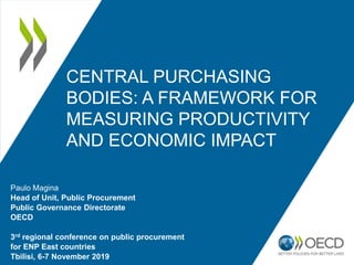 CENTRAL PURCHASING
BODIES: A FRAMEWORK FOR
MEASURING PRODUCTIVITY
AND ECONOMIC IMPACT
Paulo Magina
Head of Unit, Public Procurement
Public Governance Directorate
OECD
3rd regional conference on public procurement
for ENP East countries
Tbilisi, 6-7 November 2019
 