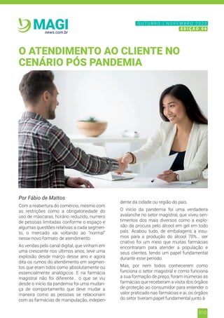 010
news.com.br
MAGI
Por Fábio de Mattos
Com a reabertura do comércio, mesmo com
as restrições como a obrigatoriedade do
uso de máscaras, horário reduzido, numero
de pessoas limitadas conforme o espaço e
algumas questões relativas a cada segmen-
to, o mercado vai voltando ao “normal”
nesse novo formato de atendimento.
As vendas pelo canal digital, que vinham em
uma crescente nos últimos anos, teve uma
explosão desde março desse ano e agora
dita os rumos do atendimento em segmen-
tos que eram tidos como absolutamente ou
essencialmente analógicos. E na farmácia
magistral não foi diferente… o que se viu
desde o início da pandemia foi uma mudan-
ça de comportamento que deve mudar a
maneira como as pessoas se relacionam
com as farmácias de manipulação, indepen-
dente da cidade ou região do país.
O início da pandemia foi uma verdadeira
avalanche no setor magistral, que viveu sen-
timentos dos mais diversos como a explo-
são da procura pelo álcool em gel em todo
país. Acabou tudo, de embalagens a insu-
mos para a produção do álcool 70%… ser
criativo foi um meio que muitas farmácias
encontraram para atender a população e
seus clientes, tendo um papel fundamental
durante esse período.
Mas, por nem todos conhecerem como
funciona o setor magistral e como funciona
a sua formação de preço, foram inúmeras as
farmácias que receberam a visita dos órgãos
de proteção ao consumidor para entender o
valor praticado nas farmácias e ai, os órgãos
do setor tiveram papel fundamental junto à
O ATENDIMENTO AO CLIENTE NO
CENÁRIO PÓS PANDEMIA
N O V E M B R O 2 0 2 0
E D I Ç Ã O 0 6
O U T U B R O | N O V E M B R O 2 0 2 0
E D I Ç Ã O 0 6
 
