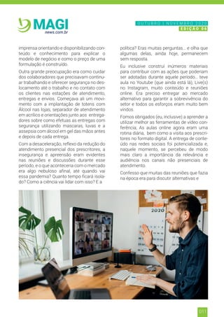 011
news.com.br
MAGI
imprensa orientando e disponibilizando con-
teúdo e conhecimento para explicar o
modelo de negócio e como o preço de uma
formulação é construído.
Outra grande preocupação era como cuidar
dos colaboradores que precisavam continu-
ar trabalhando e oferecer segurança no des-
locamento até o trabalho e no contato com
os clientes nas estações de atendimento,
entregas e envios. Começava ali um movi-
mento com a implantação de totens com
Álcool nas lojas, separador de atendimento
em acrílico e orientações junto aos entrega-
dores sobre como efetuas as entregas com
segurança utilizando mascaras, luvas e a
assepsia com álcool em gel das mãos antes
e depois de cada entrega.
Com a desaceleração, reflexo da redução do
atendimento presencial dos prescritores, a
insegurança e apreensão eram evidentes
nas reuniões e discussões durante esse
período, e o que aconteceria com o mercado
era algo nebuloso afinal, até quando vai
essa pandemia? Quanto tempo ficará isola-
do? Como a ciência vai lidar com isso? E a
política? Eras muitas perguntas… e olha que
algumas delas, ainda hoje, permanecem
sem resposta.
Eu inclusive construí inúmeros materiais
para contribuir com as ações que poderiam
ser adotadas durante aquele período… teve
aula no Youtube (que ainda está lá), Live(s)
no Instagram, muito conteúdo e reuniões
online. Era preciso entregar ao mercado
alternativo para garantir a sobrevivência do
setor e todos os esforços eram muito bem
vindos.
Fomos obrigados (eu, inclusive) a aprender a
utilizar melhor as ferramentas de vídeo con-
ferência; As aulas online agora eram uma
rotina diária, bem como a visita aos prescri-
tores no formato digital. A entrega de conte-
údo nas redes sociais foi potencializada e,
naquele momento, se percebeu de modo
mais claro a importância da relevância e
audiência nos canais não presenciais de
atendimento.
Confesso que muitas das reuniões que fazia
na época era para discutir alternativas e
N O V E M B R O 2 0 2 0
E D I Ç Ã O 0 6
O U T U B R O | N O V E M B R O 2 0 2 0
E D I Ç Ã O 0 6
 