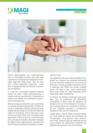 012
news.com.br
MAGI
minha preocupação era, especialmente,
com as farmácias menores que são mais
vulneráveis a esse tipo de oscilação no mer-
cado. Algumas idéias eram “fora da casi-
nha”, outras bastantes assertivas… ainda
bem e aquele período de dúvidas e incerte-
zas se dissipou.
E o que fez o mercado magistral disparar
tendo em julho, muito provavelmente, o
melhor mês de sua história? A resposta é o
reflexo dos efeitos do isolamento social e
suas consequências.
Muitas coisas aconteceram com as famílias
e crianças durante esse período. Problemas
como a ansiedade, insônia, ganho de peso,
problemas de saúde e emocional reflexo de
todas as incertezas. Como será que a eco-
nomia iria reagir? Será que o emprego está
garantido? Como honrar os compromissos
com jornada de trabalho reduzida e redução
de salário foram algumas das questões que
assombrava as pessoas enquanto se isola-
vam em casa.
Os problemas de auto estima também trou-
xeram um impacto nas relações familiares
com um aumento expressivo no numero de
divórcios e outras questões familiares como
a presença dos filhos em tempo integral
dentro de casa e que, agora, precisavam
fazer suas aulas em casa utilizando ferra-
mentas de vídeo conferência.
O número de clientes buscando ajuda para
lidar com os problemas do isolamento
começaram a fazer parte do cotidiano da
farmácia em um ritmo frequente. Os prescri-
tores presenciaram um aumento na deman-
da por cuidados pessoais e emocionais
disparar e tudo veio em sequência.
Surge agora, reflexo dessa transformação,
um novo perfil de cliente nas farmácias de
manipulação. Uma pessoa mais ansiosa,
com mais “pressa” para ser atendido já que,
como reflexo do isolamento, fortaleceu as
relações de consumo com as compras
N O V E M B R O 2 0 2 0
E D I Ç Ã O 0 6
O U T U B R O | N O V E M B R O 2 0 2 0
E D I Ç Ã O 0 6
 