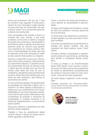 013
news.com.br
MAGI
online que acontecem 24h por dia, 7 dias
por semana. Hoje, aguardar 4 horas para o
retorno de uma mensagem é algo inaceitá-
vel para esse tipo de consumidor, ele quer
tudo pra “ontem” ou o concorrente pode ser
o destino de escolha dele.
Com a ansiedade a flor da pele, o stress e a
irritação são mais visíveis, o que pode
aumentar o atrito entre o cliente e a equipe
de vendas de sua farmácia. Compreender o
perfil desse cliente e atender de modo mais
assertivo pode ser decisivo para garantir
uma experiência de compra positiva, bem
como a recomendação do cliente que hoje
se expressa muito mais utilizando as redes
sociais, seja de modo positivo ou negativo.
Durante o isolamento, a busca por informa-
ções online sobre produtos, medicamentos
ou tratamentos disparou. É possível encon-
trar praticamente de tudo na internet e hoje
o cliente que faz contato com seu time de
vendas pode saber até mais do que os
vendedores, obrigando nossos profissionais
a buscar ainda mais informações para uma
oferta de valor assertiva e que atenda as
expectativas do cliente.
A crise econômica atingiu uma grande parte
da população em todo país e agora, com a
internet e os meios digitais à disposição, o
cliente usa o seu conhecimento e as “novas”
habilidades no uso mais frequente e asserti-
vo da internet para buscar alternativas mais
competitivas de produtos e farmácias de
manipulação; A cotação aumentou e as
distâncias desapareceram, a concorrência
agora é global.
Dicas para melhorar a experiência do novo
perfil do cliente magistral:
Trabalhe o fluxo do atendimento digital
visando reduzir o tempo de espera para o
cliente aguardar o atendimento;
Treine o caminho da venda dos produtos e
como abordar as necessidades e oportuni-
dades;
Entregue informação para fortalecer a venda
de valor dos produtos e serviços disponível
em sua farmácia;
O cliente está mais disponível e suscetível a
receber ligações, use isso a seu favor e forta-
leça conexões;
Humanize as experiências de atendimento e
entrega com gestos simples, mas que
impactam de modo positivo nosso “novo”
cliente;
Convide o cliente a compartilhar a experiên-
cia de compra em sua farmácia, use hashtag
para facilitar a localização dessas posta-
gens;
O futuro já chegou e as transformações
desse 2020 devem ecoar durante os próxi-
mos anos em tudo o que pauta a experiência
do cliente no atendimento, comportamento
de compra e consumo cada vez mais cons-
ciente… precisamos estar preparados.
Um forte abraço magistral e conte comigo.
Dale!
Conteúdo disponível em: http://pharma360.-
com.br/2020/10/29/o-atendimento-ao-cliente-
-no-cenario-pos-pandemia/
Fábio de Mattos
Consultor Magistral
(019) 98125-9384
@fabiomagistral
N O V E M B R O 2 0 2 0
E D I Ç Ã O 0 6
O U T U B R O | N O V E M B R O 2 0 2 0
E D I Ç Ã O 0 6
 