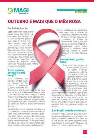 014
news.com.br
MAGI
Por Adrielle Brandão
Você certamente sabe da exis-
tência dessa Campanha, ou
pelo menos, já ouviu a respei-
to. Mas a pergunta que não
quer calar é: O que você
sabe mesmo sobre ela?
Onde, quando, por que e
como surgiu? O que há além
das publicações que exibem
as muitas tonalidades de cor
rosa nas mídias? Tenho quase
certeza que, pelo menos para
uma destas questões, sua
resposta foi negativa. Então,
vamos lá! Até porque, essa história
merecer ser contada.
Onde, quando,
por que e como
surgiu?
Tudo começou nos
Estados Unidos (EUA)
na década de 90,
quando a Fundação
Susan G. Komen for the
Cure criou e distribuiu um laço cor de rosa
aos participantes da primeira Corrida pela
Cura, realizada em Nova York; e o desde
então, o evento passou a ser reprisado anu-
almente. As ações visavam a conscientiza-
ção da prevenção pelo diagnóstico precoce
do Câncer de mama e assim permanecem
até hoje.
Inicialmente e com o intuito de sensibilizar a
população, as cidades se enfeitavam com os
laços rosa, especialmente nos locais públi-
cos. Logo depois, surgiram diversas outras
ações como desfiles de modas com pesso-
as que haviam vencido o Câncer (de mama),
corridas e etc. Ainda no início, muitas cida-
des e Estados tinham ações realizadas de
formas isoladas no mês de outubro;
mas após uma aprovação do
Congresso Americano, Outubro
tornou-se o mês nacional de
prevenção do Câncer de
mama.E em 1997, outras enti-
dades do país começaram a
impulsionar novas ações
voltadas a prevenção deste
tipo de Câncer e, assim
“nasceu” o famoso ‘Outubro
Rosa’.
O movimento ganhou
força!
Para o ato de iluminar de
rosa os prédios públicos,
os teatros e demais
monumentos, não há
um registro oficial de
quando e de quem foi a
idéia. Entretanto, a ação
foi uma forma prática de
atingir a população cada vez
mais, e rapidamente ultrapassou
as fronteiras norte-americanas, moti-
vando e unindo nações em prol da causa,
ganhando sempre um grande e bonito des-
taque, de forma elegante e feminina. Assim,
a iluminação em rosa passou a ter um
papel de extrema importância, pois se
tornou uma leitura visual e que pode ser
compreendida em quaisquer partes do
mundo.
E no Brasil, quando começou?
A iniciativa originou de um grupo de mulhe-
res que, apoiadas por uma empresa de cos-
méticos européia, renomada e simpatizan-
te com a causa do Câncer de mama, ilumi-
nou de rosa o monumento Mausoléu do
Soldado Constitucionalista, também
OUTUBRO É MAIS QUE O MÊS ROSA
N O V E M B R O 2 0 2 0
E D I Ç Ã O 0 6
O U T U B R O | N O V E M B R O 2 0 2 0
E D I Ç Ã O 0 6
 