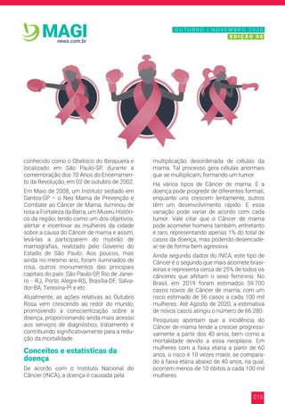 015
news.com.br
MAGI
conhecido como o Obelisco do Ibirapuera e
localizado em São Paulo-SP, durante a
comemoração dos 70 Anos do Encerramen-
to da Revolução, em 02 de outubro de 2002.
Em Maio de 2008, um Instituto sediado em
Santos-SP – o Neo Mama de Prevenção e
Combate ao Câncer de Mama, iluminou de
rosa a Fortaleza da Barra, um Museu Históri-
co da região; tendo como um dos objetivos,
alertar e incentivar as mulheres da cidade
sobre a causa do Câncer de mama e assim,
levá-las a participarem do mutirão de
mamografias, realizado pelo Governo do
Estado de São Paulo. Aos poucos, mas
ainda no mesmo ano, foram iluminados de
rosa, outros monumentos das principais
capitais do país: São Paulo-SP, Rio de Janei-
ro - RJ, Porto Alegre-RS, Brasília-DF, Salva-
dor-BA, Teresina-PI e etc.
Atualmente, as ações relativas ao Outubro
Rosa vem crescendo ao redor do mundo;
promovendo a conscientização sobre a
doença, proporcionando ainda mais acesso
aos serviços de diagnóstico, tratamento e
contribuindo significativamente para a redu-
ção da mortalidade.
Conceitos e estatísticas da
doença
De acordo com o Instituto Nacional do
Câncer (INCA), a doença é causada pela
multiplicação desordenada de células da
mama. Tal processo gera células anormais
que se multiplicam, formando um tumor.
Há vários tipos de Câncer de mama. E a
doença pode progredir de diferentes formas;
enquanto uns crescem lentamente, outros
têm um desenvolvimento rápido. E essa
variação pode variar de acordo com cada
tumor. Vale citar que o Câncer de mama
pode acometer homens também, entretanto
é raro, representando apenas 1% do total de
casos da doença, mas podendo desencade-
ar-se de forma bem agressiva.
Ainda segundo dados do INCA, este tipo de
Câncer é o segundo que mais acomete brasi-
leiras e representa cerca de 25% de todos os
cânceres que afetam o sexo feminino. No
Brasil, em 2019 foram estimados 59.700
casos novos de Câncer de mama, com um
risco estimado de 56 casos a cada 100 mil
mulheres. Até Agosto de 2020, a estimativa
de novos casos atingiu o número de 66.280.
Pesquisas apontam que a incidência do
Câncer de mama tende a crescer progressi-
vamente a partir dos 40 anos, bem como a
mortalidade devido a essa neoplasia. Em
mulheres com a faixa etária a partir de 60
anos, o risco é 10 vezes maior, se compara-
do à faixa etária abaixo de 40 anos, na qual,
ocorrem menos de 10 óbitos a cada 100 mil
mulheres.
N O V E M B R O 2 0 2 0
E D I Ç Ã O 0 6
O U T U B R O | N O V E M B R O 2 0 2 0
E D I Ç Ã O 0 6
 