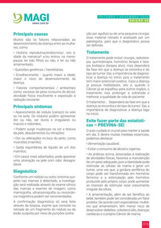 016
news.com.br
MAGI
Principais causas
Muitos são os fatores relacionados ao
desenvolvimento da doença entre as mulhe-
res, como:
• História reprodutiva/endócrinos/, isto é,
idade da menarca* e/ou entrou na meno-
pausa; ter tido filhos ou não; e ter ou não
amamentado;
• Questões genéticas / hereditárias;
• Envelhecimento - quanto maior a idade,
maior o risco do desenvolvimento da
doença;
• Fatores comportamentais / ambientais
como: excesso de peso consumo de álcool,
atividade física insuficiente e exposição à
radiação ionizante.
Principais sintomas
• Aparecimento de nódulo (caroço) no seio
ou na axila. Os nódulos podem apresentar
dor ou não, ser duros e irregulares ou
macios e redondos;
• Podem surgir mudanças na cor e textura
da pele, abaulamentos ou retrações;
• Dor ou alterações no bico do peito, como
inversões (mamilo);
• Saída espontânea de líquido de um dos
mamilos;
• Em casos mais adiantados, pode aparecer
uma ulceração na pele com odor desagra-
dável.
Diagnóstico
Conforme um nódulo ou outro sintoma sus-
peito nas mamas é detectado, a investiga-
ção será realizada através do exame clínico
das mamas e exames de imagem, como
mamografia, ultrassonografia ou ressonân-
cia magnética podem ser recomendadas.
A confirmação diagnóstica só será feita
através da biópsia, exame que consiste na
retirada de um fragmento do nódulo ou da
lesão suspeita por meio de punções (extra-
ção por agulha) ou de uma pequena cirurgia;
esse material retirado é analisado por um
patologista, para que o diagnóstico possa
ser definido.
Tratamento
O tratamento pode incluir cirurgia, radiotera-
pia, quimioterapia, hormônio terapia e tera-
pia biológica (terapia alvo), mas dependerá
da fase em que a doença se encontra e do
tipo do tumor. Daí, a importância de diagnos-
ticar a doença no início, pois o tratamento
tem maior potencial curativo. Caso a doença
já possua metástases, isto é, quando o
Câncer já se espalhou para outros órgãos, o
tratamento visa prolongar a sobrevida e
melhorar a qualidade de vida do paciente.
O tratamento... Dependerá da fase em que a
doença se encontra e do tipo do tumor. Daí, a
importância de diagnosticar a doença logo
no início.
Evite fazer parte das estatísti-
cas – PREVINA-SE!
O auto cuidado é crucial para manter a saúde
em dia. E dentre muitas medidas essenciais,
podemos destacar:
• Alimentação saudável;
• Evitar o consumo de álcool e cigarros;
• As práticas acima, associadas à realização
de atividades físicas, favorece a manutenção
de um peso adequado, pois a obesidade pode
estimular as células da mama e gerar um
tumor, uma vez que, a gordura periférica do
corpo pode ser transformada em hormônio
feminino e a estimulação pelo hormônio
produzido pelo próprio corpo, pode aumentar
as chances de estimular esse crescimento
irregular da célula;
• A amamentação, além de ser benéfica ao
bebê, também pode ser considerada um fator
protetor. De acordo com especialistas: mulhe-
res que amamentam, têm menor risco de
desenvolver diabetes, colesterol alto, doenças
cardíacas e o próprio Câncer de mama;
N O V E M B R O 2 0 2 0
E D I Ç Ã O 0 6
O U T U B R O | N O V E M B R O 2 0 2 0
E D I Ç Ã O 0 6
 