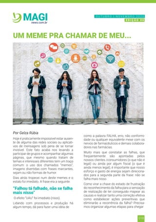 018
news.com.br
MAGI
Por Gelza Rúbia
Hoje é praticamente impossível estar ausen-
te de alguma das redes sociais ou aplicati-
vos de mensagens sob pena de se tornar
invisível. Este fato acaba nos levando a
participar de grupos e acompanhar algumas
páginas, que mesmo quando tratam de
temas e interesses diferentes tem um traço
comum: o uso dos chamados “memes”,
imagens divertidas com frases marcantes,
sejam ou não formas de humor.
Dias atrás tropecei num deste memes e o
estalo foi imediato. A frase era a seguinte:
“Falhou tá falhado, não se falha
mais nisso”
O efeito “UAU” foi imediato (risos).
Lidando com processos e produção há
algum tempo, dá para fazer uma idéia de
como a palavra FALHA, erro, não conformi-
dade ou qualquer equivalente mexe com os
nervos de farmacêuticos e demais colabora-
dores nas farmácias.
Muito mais que constatar as falhas, que
freqüentemente são apontadas pelos
nossos clientes /consumidores (o que não é
legal) ou ainda por algum fiscal (o que é
ainda menos legal), é importante que nosso
esforço e gasto de energia sejam direciona-
dos para a segunda parte da frase: não se
falha mais nisso.
Como virar a chave do estado de frustração
do reconhecimento da falha para a sensação
de realização de ter conseguido mapear as
causas e realizar tanto uma correção efetiva
como estabelecer ações preventivas que
eliminarão a recorrência da falha? Precisa-
mos organizar algumas etapas para chegar
UM MEME PRA CHAMAR DE MEU...
N O V E M B R O 2 0 2 0
E D I Ç Ã O 0 6
O U T U B R O | N O V E M B R O 2 0 2 0
E D I Ç Ã O 0 6
 