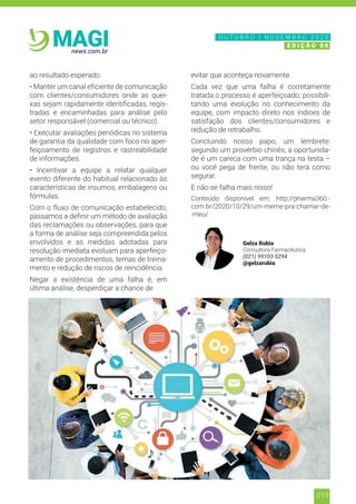 019
news.com.br
MAGI
ao resultado esperado.
• Manter um canal eficiente de comunicação
com clientes/consumidores onde as quei-
xas sejam rapidamente identificadas, regis-
tradas e encaminhadas para análise pelo
setor responsável (comercial ou técnico).
• Executar avaliações periódicas no sistema
de garantia da qualidade com foco no aper-
feiçoamento de registros e rastreabilidade
de informações.
• Incentivar a equipe a relatar qualquer
evento diferente do habitual relacionado às
características de insumos, embalagens ou
fórmulas.
Com o fluxo de comunicação estabelecido,
passamos a definir um método de avaliação
das reclamações ou observações, para que
a forma de análise seja compreendida pelos
envolvidos e as medidas adotadas para
resolução imediata evoluam para aperfeiço-
amento de procedimentos, temas de treina-
mento e redução de riscos de reincidência.
Negar a existência de uma falha é, em
última análise, desperdiçar a chance de
evitar que aconteça novamente.
Cada vez que uma falha é corretamente
tratada o processo é aperfeiçoado, possibili-
tando uma evolução no conhecimento da
equipe, com impacto direto nos índices de
satisfação dos clientes/consumidores e
redução de retrabalho.
Concluindo nosso papo, um lembrete:
segundo um provérbio chinês, a oportunida-
de é um careca com uma trança na testa –
ou você pega de frente, ou não terá como
segurar.
E não se falha mais nisso!
Conteúdo disponível em: http://pharma360.-
com.br/2020/10/29/um-meme-pra-chamar-de-
-meu/
Gelza Rubia
Consultora Farmacêutica
(021) 99103-5294
@gelzarubia
N O V E M B R O 2 0 2 0
E D I Ç Ã O 0 6
O U T U B R O | N O V E M B R O 2 0 2 0
E D I Ç Ã O 0 6
 