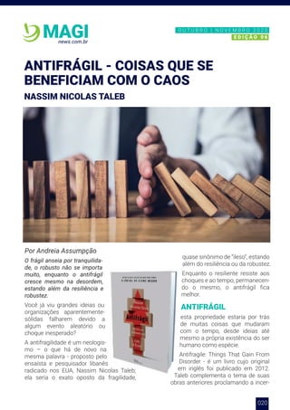 003
news.com.br
MAGI
ANTIFRÁGIL - COISAS QUE SE
BENEFICIAM COM O CAOS
NASSIM NICOLAS TALEB
020
Por Andreia Assumpção
O frágil anseia por tranquilida-
de, o robusto não se importa
muito, enquanto o antifrágil
cresce mesmo na desordem,
estando além da resiliência e
robustez.
Você já viu grandes ideias ou
organizações aparentemente-
sólidas falharem devido a
algum evento aleatório ou
choque inesperado?
A antifragilidade é um neologis-
mo – o que há de novo na
mesma palavra - proposto pelo
ensaísta e pesquisador libanês
radicado nos EUA, Nassim Nicolas Taleb;
ela seria o exato oposto da fragilidade,
quase sinônimo de “ileso”, estando
além do resiliência ou da robustez.
Enquanto o resiliente resiste aos
choques e ao tempo, permanecen-
do o mesmo, o antifrágil fica
melhor.
ANTIFRÁGIL
esta propriedade estaria por trás
de muitas coisas que mudaram
com o tempo, desde ideias até
mesmo a própria existência do ser
humano como espécie.
Antifragile: Things That Gain From
Disorder - é um livro cujo original
em inglês foi publicado em 2012.
Taleb complementa o tema de suas
obras anteriores proclamando a incer-
N O V E M B R O 2 0 2 0
E D I Ç Ã O 0 6
O U T U B R O | N O V E M B R O 2 0 2 0
E D I Ç Ã O 0 6
 