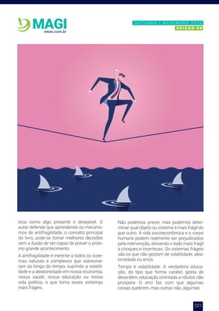 021
news.com.br
MAGI
teza como algo presente e desejável. O
autor defende que aprendendo os mecanis-
mos de antifragilidade, o conceito principal
do livro, pode-se tomar melhores decisões
sem a ilusão de ser capaz de prever o próxi-
mo grande acontecimento.
A antifragilidade é inerente a todos os siste-
mas naturais e complexos que sobrevive-
ram ao longo do tempo; suprindo a volatili-
dade e a aleatoriedade em nossa economia,
nossa saúde, nossa educação ou nossa
vida política, o que torna esses sistemas
mais frágeis.
Não podemos prever, mas podemos deter-
minar qual objeto ou sistema é mais frágil do
que outro. A vida socioeconômica e o corpo
humano podem realmente ser prejudicados
pela intervenção, deixando o todo mais frágil
a choques e incertezas. Os sistemas frágeis
são os que não gostam de volatilidade, alea-
toriedade ou erros.
Tempo é volatilidade. A verdadeira educa-
ção, do tipo que forma caráter, gosta de
desordem; educação orientada a rótulos não
prospera. O erro faz com que algumas
coisas quebrem, mas outras não; algumas
N O V E M B R O 2 0 2 0
E D I Ç Ã O 0 6
O U T U B R O | N O V E M B R O 2 0 2 0
E D I Ç Ã O 0 6
 