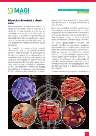 024
news.com.br
MAGI
Microbiota intestinal e obesi-
dade
Resumidamente, a obesidade deriva do
desequilíbrio positivo entre a ingestão e o
gasto de energia, levando a uma doença
metabólica crônica ligada à inflamação de
baixo grau. O aumento da prevalência de
obesidade tem sido principalmente relacio-
nado a fatores socioeconômicos, estilo de
vida sedentário e hábitos alimentares pouco
saudáveis.
No entanto, o conhecimento recente
demonstrou que a microbiota intestinal
também está envolvida na promoção da
função imunológica de um hospedeiro, na
atividade metabólica e também parece ter
um papel fundamental no aparecimento de
alguns distúrbios. De fato, dado que a micro-
biota intestinal tem um impacto fundamen-
tal no funcionamento normal da função
imunológica e metabólica, como consequ-
ência, a disbiose (desequilíbrio da composi-
ção da microbiota intestinal) é um possível
fator relacionado a doenças metabólicas e
auto-imunes.
Numerosos estudos recentes esclareceram
a associação entre a manutenção do peso
corporal e a microbiota intestinal demonstra-
ram que as alterações do microbioma intes-
tinal diminuem o peso corporal e a massa
gorda e melhoram a sensibilidade à insulina.
Em 2006, pesquisadores utilizam um
modelo genético de obesidade, revelaram
que quando camundongos livres de germes
(germ free) foram colonizados com a micro-
biota de animais geneticamente obesos
(ob/ob), os camundongos apresentaram
massa gorda e peso corporal elevados. Na
verdade, as alterações na composição do
microbioma intestinal em indivíduos obesos
têm favorecido uma maior captação de ener-
gia dos alimentos e o desenvolvimento de
adiposidade.
Entre os mecanismos capazes de melhorar a
N O V E M B R O 2 0 2 0
E D I Ç Ã O 0 6
O U T U B R O | N O V E M B R O 2 0 2 0
E D I Ç Ã O 0 6
 