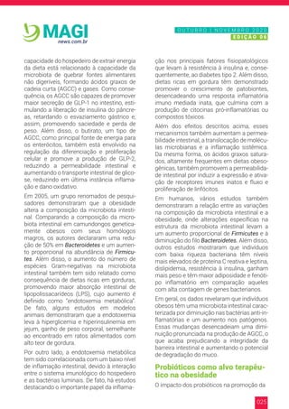 025
news.com.br
MAGI
capacidade do hospedeiro de extrair energia
da dieta está relacionado à capacidade da
microbiota de quebrar fontes alimentares
não digeríveis, formando ácidos graxos de
cadeia curta (AGCC) e gases. Como conse-
quência, os AGCC são capazes de promover
maior secreção de GLP-1 no intestino, esti-
mulando a liberação de insulina do pâncre-
as, retardando o esvaziamento gástrico e,
assim, promovendo saciedade e perda de
peso. Além disso, o butirato, um tipo de
AGCC, como principal fonte de energia para
os enterócitos, também está envolvido na
regulação da diferenciação e proliferação
celular e promove a produção de GLP-2,
reduzindo a permeabilidade intestinal e
aumentando o transporte intestinal de glico-
se, reduzindo em última instância inflama-
ção e dano oxidativo.
Em 2005, um grupo renomados de pesqui-
sadores demonstraram que a obesidade
altera a composição da microbiota intesti-
nal. Comparando a composição da micro-
biota intestinal em camundongos genetica-
mente obesos com seus homólogos
magros, os autores declararam uma redu-
ção de 50% em Bacteroidetes e um aumen-
to proporcional na abundância de Firmicu-
tes. Além disso, o aumento do número de
espécies Gram-negativas na microbiota
intestinal também tem sido relatado como
consequência de dietas ricas em gorduras,
promovendo maior absorção intestinal de
lipopolissacarídeos (LPS), cujo aumento é
definido como “endotoxemia metabólica”.
De fato, alguns estudos em modelos
animais demonstraram que a endotoxemia
leva à hiperglicemia e hiperinsulinemia em
jejum, ganho de peso corporal, semelhante
ao encontrado em ratos alimentados com
alto teor de gordura.
Por outro lado, a endotoxemia metabólica
tem sido correlacionada com um baixo nível
de inflamação intestinal, devido à interação
entre o sistema imunológico do hospedeiro
e as bactérias luminais. De fato, há estudos
destacando o importante papel da inflama-
ção nos principais fatores fisiopatológicos
que levam à resistência à insulina e, conse-
quentemente, ao diabetes tipo 2. Além disso,
dietas ricas em gordura têm demonstrado
promover o crescimento de patobiontes,
desencadeando uma resposta inflamatória
imuno mediada inata, que culmina com a
produção de citocinas pró-inflamatórias ou
compostos tóxicos.
Além dos efeitos descritos acima, esses
mecanismos também aumentam a permea-
bilidade intestinal, a translocação de molécu-
las microbianas e a inflamação sistêmica.
Da mesma forma, os ácidos graxos satura-
dos, altamente frequentes em dietas obeso-
gênicas, também promovem a permeabilida-
de intestinal por induzir a expressão e ativa-
ção de receptores imunes inatos e fluxo e
proliferação de linfócitos.
Em humanos, vários estudos também
demonstraram a relação entre as variações
na composição da microbiota intestinal e a
obesidade, onde alterações específicas na
estrutura da microbiota intestinal levam a
um aumento proporcional de Firmicutes e à
diminuição do filo Bacteroidetes. Além disso,
outros estudos mostraram que indivíduos
com baixa riqueza bacteriana têm níveis
mais elevados de proteína C reativa e leptina,
dislipidemia, resistência à insulina, ganham
mais peso e têm maior adiposidade e fenóti-
po inflamatório em comparação aqueles
com alta contagem de genes bacterianos.
Em geral, os dados revelaram que indivíduos
obesos têm uma microbiota intestinal carac-
terizada por diminuição nas bactérias anti-in-
flamatórias e um aumento nos patógenos.
Essas mudanças desencadeiam uma dimi-
nuição pronunciada na produção de AGCC, o
que acaba prejudicando a integridade da
barreira intestinal e aumentando o potencial
de degradação do muco.
Probióticos como alvo terapêu-
tico na obesidade
O impacto dos probióticos na promoção da
N O V E M B R O 2 0 2 0
E D I Ç Ã O 0 6
O U T U B R O | N O V E M B R O 2 0 2 0
E D I Ç Ã O 0 6
 