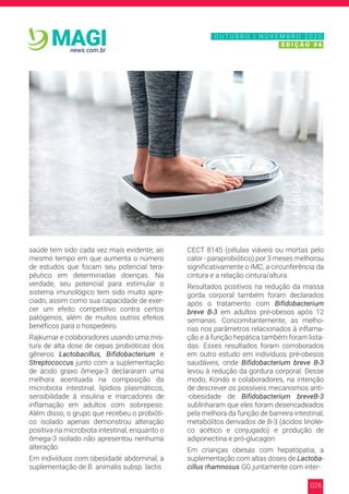 026
news.com.br
MAGI
saúde tem sido cada vez mais evidente, ao
mesmo tempo em que aumenta o número
de estudos que focam seu potencial tera-
pêutico em determinadas doenças. Na
verdade, seu potencial para estimular o
sistema imunológico tem sido muito apre-
ciado, assim como sua capacidade de exer-
cer um efeito competitivo contra certos
patógenos, além de muitos outros efeitos
benéficos para o hospedeiro.
Rajkumar e colaboradores usando uma mis-
tura de alta dose de cepas probióticas dos
gêneros Lactobacillus, Bifidobacterium e
Streptococcus junto com a suplementação
de ácido graxo ômega-3 declararam uma
melhora acentuada na composição da
microbiota intestinal, lipídios plasmáticos,
sensibilidade à insulina e marcadores de
inflamação em adultos com sobrepeso.
Além disso, o grupo que recebeu o probióti-
co isolado apenas demonstrou alteração
positiva na microbiota intestinal, enquanto o
ômega-3 isolado não apresentou nenhuma
alteração.
Em indivíduos com obesidade abdominal, a
suplementação de B. animalis subsp. lactis
CECT 8145 (células viáveis ou mortas pelo
calor - paraprobiótico) por 3 meses melhorou
significativamente o IMC, a circunferência da
cintura e a relação cintura/altura.
Resultados positivos na redução da massa
gorda corporal também foram declarados
após o tratamento com Bifidobacterium
breve B-3 em adultos pré-obesos após 12
semanas. Concomitantemente, as melho-
rias nos parâmetros relacionados à inflama-
ção e à função hepática também foram lista-
das. Esses resultados foram corroborados
em outro estudo em indivíduos pré-obesos
saudáveis, onde Bifidobacterium breve B-3
levou à redução da gordura corporal. Desse
modo, Kondo e colaboradores, na intenção
de descrever os possíveis mecanismos anti-
-obesidade de Bifidobacterium breveB-3
sublinharam que eles foram desencadeados
pela melhora da função de barreira intestinal,
metabólitos derivados de B-3 (ácidos linoléi-
co acético e conjugado) e produção de
adiponectina e pró-glucagon.
Em crianças obesas com hepatopatia, a
suplementação com altas doses de Lactoba-
cillus rhamnosus GG juntamente com inter-
N O V E M B R O 2 0 2 0
E D I Ç Ã O 0 6
O U T U B R O | N O V E M B R O 2 0 2 0
E D I Ç Ã O 0 6
 