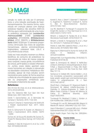 027
news.com.br
MAGI
venção no estilo de vida por 8 semanas
levou a uma redução acentuada da hiper-
transaminasemia. Da mesma forma, outro
estudo em crianças obesas com doença
esteatose hepática não alcoólica (NAFLD)
afirmou que a administração de uma mistu-
ra probiótica composta por Lactobacillus
rhamnosusDSMZ 21690 Lactobacillus
acidophilus ATCCB3208, Bifidobacterium
bifidum ATCC SD6576 e Bifidobacterium
lactis DSMZ 32269 por 12 semanas propor-
cionou diminuição dos níveis de aspartato
transaminase, alanina aminotransferase,
triglicerídeos, colesterol total, LDL-C e
circunferência da cintura.
Cada vez mais estudos mostram os efeitos
benéficos do consumo de probióticos na
manutenção do índice de massa corporal,
peso corporal, massa gorda, circunferência
da cintura, perfil lipídico e estado inflamató-
rio. Juntos, esses dados apontam para
novos horizontes em relação à intervenção
na obesidade e distúrbios metabólicos rela-
cionados, apesar de mais estudos serem
necessários para avaliar de forma assertiva
o efeito de uma infinidade de cepas probióti-
cas ou preparações simbióticas para
promoção e tratamento da saúde.
Referências:
Ahn HY, Kim M, Chae JS, et al. Atherosclerosis.
2015; 241(2):649-656.
Cani PD, Delzenne NM. Curr Opin Clin Nutr
Metab Care. 2007;10(6):729-734.
Cerdó T, García-Santos JA, G Bermúdez M,
Campoy C. Nutrients. 2019; 11(3): 635.
Famouri F, Shariat Z, Hashemipour M, Keikha M.
J Pediatr Gastroenterol Nutr. 2017; 64(3):
413-417.
Festi D, Schiumerini R, Eusebi LH, Marasco G.
World J Gastroenterol. 2014; 20(43): 16079-
-16094.
Gomes AC, de Sousa RG, Botelho PB, Gomes TL,
Prada PO. Obesity (Silver Spring). 2017;25(1):30-
-38.
Kadooka Y, Sato M, Imaizumi K, et al. Eur J Clin
Nutr. 2010;64(6):636-643.
Kondo S., Xiao J., Satoh T., Odamaki T., Takahashi
S., Sugahara H., Yaeshima T.,Iwatsuki K., Kamei
A., Abe K. Biosci.Biotechnol. Biochem.
2010;74:1656–1661.
Ley RE, Bäckhed F, Turnbaugh P, Lozupone CA,
Knight RD, Gordon JI. Proc Natl Acad Sci U S A.
2005;102(31):11070-11075.
Minami J, Iwabuchi N, Tanaka M, et al. Biosci
Microbiota Food Health. 2018;37(3):67-75.
Minami J, Kondo S, Yanagisawa N, et al. J Nutr
Sci. 2015;4:e17. Published 2015 May 4.
Pedret A, Valls RM, Calderón-Pérez L, et al. Int J
Obes (Lond). 2019;43(9):1863-1868.
Rajkumar H, Mahmood N, Kumar M, Varikuti SR,
Challa H. Mediators Inflamm.
2014;2014:348959.
Saklayen MG. Curr HypertensRep. 2018;20(2):12.
Published 2018 Feb 26.
Salehi B, Dimitrijević M, Aleksić A, Neffe-Sko-
cińska K, Zielińska D, KołożynKrajewska D, Shari-
fi-Rad J, Stojanović-Radić Z, Prabu SM, Rodri-
gues CF, Martins Crit Rev Food Sci Nutr. 2020
May 13:1-14.
Santacruz A, Collado MC, García-Valdés L, et al.
Gut microbiota composition isassociated with
body weight, weight gain and biochemical para-
meters in pregnantwomen. Br J Nutr.
2010;104(1):83-92.
Sharifi-Rad J, Rodrigues CF, Stojanović-Radić Z,
Dimitrijević M, Aleksić A,Neffe-Skocińska K,
Zielińska D, Kołożyn-Krajewska D, Salehi B,
Milton Prabu S,Schutz F, Docea AO, Martins N,
Calina D. Medicina (Kaunas). 2020
Aug27;56(9):E433.
Turnbaugh PJ, Bäckhed F, Fulton L, Gordon JI.
Cell HostMicrobe. 2008;3(4):213-223.
Turnbaugh PJ, Ley RE, Mahowald MA, Magrini V,
Mardis ER. Nature. 2006;444(7122):1027-1031.
Vajro P, Mandato C, Licenziati MR, et al. J Pediatr
Gastroenterol Nutr.2011;52(6):740-743.
World Health Organ Tech Rep Ser. 2000;894:i-
-253.
Francine Schütz
Doutoranda em medicina
em Portugal
(048) 9991-5120
@francineschutz
N O V E M B R O 2 0 2 0
E D I Ç Ã O 0 6
O U T U B R O | N O V E M B R O 2 0 2 0
E D I Ç Ã O 0 6
 