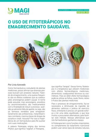 001
news.com.br
MAGI
Por Livia Azevedo
Como farmacêutica e estudante de plantas
medicinais, posso afirmar que diversas pes-
soas buscam por produtos naturais. Falan-
do de emagrecimento, uma queixa frequen-
te são os efeitos colaterais que as medica-
ções anorexígenas podem causar. O nome
pode assustar, mas anorexígeno, anorético
ou anomirineronético são medicamentos
com a finalidade de induzir a anorexia - aver-
são ao alimento falta de apetite, ou seja, são
os famosos remédios para emagrecer.
Geralmente são anfetaminas, metanfetami-
nas e similares, mesma classe de drogas da
cocaína e crack. Assusta? Por isso a impor-
tância de um farmacêutico para lhe auxiliar
com suas medicações.
A palavra fitoterapia origina dos termos
Phyton, que significa “vegetal”, e Therapeia,
que significa “terapia”. Dessa forma, fitotera-
pia é a terapêutica que utilizam medicinais
com efeitos farmacológicos medicinais,
alimentícios, coadjuvantes técnicos ou cos-
méticos. Para se obter efeito farmacológico
pode-se utilizar as folhas, caule, flores, raízes
e frutos das plantas medicinais
Para o processo de emagrecimento, faz-se
necessária a diminuição da ingestão de
alimentos calóricos e prática de exercício
físico, entretanto é preciso um grande esfor-
ço e ter uma dieta equilibrada, o que leva
muitos a procurarem alternativas, para facili-
tar este método. Nessas alternativas que
nós farmacêuticos ganhamos espaço.
A Fitoterapia tem como funções importantes
no complemento do tratamento nutricional
podem usar vários tipos de extratos naturais,
O USO DE FITOTERÁPICOS NO
EMAGRECIMENTO SAUDÁVEL
N O V E M B R O 2 0 2 0
E D I Ç Ã O 0 6
O U T U B R O | N O V E M B R O 2 0 2 0
E D I Ç Ã O 0 6
N O V E M B R O 2 0 2 0
E D I Ç Ã O 0 6
O U T U B R O | N O V E M B R O 2 0 2 0
E D I Ç Ã O 0 6
 