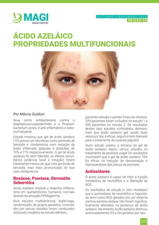 028
news.com.br
MAGI
Por Márcio Guidoni
Atua como antibacteriano contra o
Staphylococcusepidermidis e o Propioni-
bacterium acnes, é anti-inflamatório e sebo-
normalizante.
Estudo mostrou que gel de ácido azeláico
15% provou ser tão eficaz como peróxido de
benzoíla e clindamicina com redução da
lesão inflamada (pápulas e pústulas) de
70% e 71% respectivamente. O gel de ácido
azelaico foi bem tolerado, os efeitos secun-
dários (ardência local e irritação) foram
claramente menos do que com peróxido de
benzoíla, mas mais pronunciado do que
com clindamicina.
Rosácea, Psoríase, Dermatite
Seborréica
Ácido azelaico modula a resposta inflama-
tória em queratinócitos humanos normais
através da ativação PPARgamma.
Dois estudos multicêntricos, duplo-cego,
randomizado, de grupos paralelos, controla-
dos por veículo estudos foram conduzidos
utilizando modelos de estudo idêntico,
paciente-seleção e pontos finais de eficácia.
329 pacientes foram incluídos no estudo 1 e
335 pacientes no estudo 2. Os resultados
destes dois estudos controlados demons-
tram que ácido azelaico gel, usado duas
vezes por dia, é eficaz, seguro e bem tolerado
para o tratamento de rosácea pápulo3.
Outro estudo avaliou a eficácia do gel de
ácido azelaico tópico versus placebo no
tratamento da psoríase vulgar.Os resultados
mostraram que o gel de ácido azelaico 15%
foi eficaz na redução de descamação e
hiperqueratose das placas de psoríase.
Antioxidante
O ácido azelaico é capaz de inibir a função
metabólica de neutrófilos e a liberação de
ROS.
Os resultados de estudo in vitro revelaram
que a quimiotaxia de neutrófilos e fagocito-
se, bem como ROS gerados em um sistema
xantina-xantina-oxidase não foram significa-
tivamente alterados na presença de ácido
azelaico. No entanto, ácido azelaico diminuiu
acentuadamente O2-e OH gerados por neu-
ÁCIDO AZELÁICO
PROPRIEDADES MULTIFUNCIONAIS
N O V E M B R O 2 0 2 0
E D I Ç Ã O 0 6
O U T U B R O | N O V E M B R O 2 0 2 0
E D I Ç Ã O 0 6
 