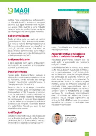 029
news.com.br
MAGI
trófilos. Pode-se concluir que a eficácia clíni-
ca relatada de ácido azelaico é, em parte,
devido à sua ação inibitória sobre neutrófi-
los gerado ROS, levando a uma redução
tanto na lesão tecidual oxidativa em locais
de inflamação e na formação de melanina.
Sebonormalizante
Ácido azelaico reduz os níveis de ácidos
graxos livres no sebo, ao mesmo tempo em
que reduz o número de Propinobacterium e
Micrococciintrafoliculares, sem interferir na
produção sebácea normal. Este efeito se
deve à inibição competitiva da 5-alfa-reduta-
se, bloqueando a conversão da testosterona
a diidrotestosterona (DHT).
Antiqueratinizante
O ácido azeláico é um agente antiqueratini-
zante devido ao seu efeito antiproliferativo
sobre os queratinócitos.
Despigmentante
Possui ação despigmentante inibindo a
síntese de melanina no melanócito anormal
ou hiperativo, sendo indicado para lentigo
maligno, hipercromia pós-inflamatória e
hiperpigmentação fotoquímica.
Estudos clínicos de pacientes com melas-
ma têm mostrado que a aplicação tópica de
ácido azelaico a 20% é superior a hidroqui-
nona 2% e tão eficaz quanto a hidroquinona
4%, sem os efeitos colaterais indesejáveis
da hidroquinona. O efeito do ácido azelaico
pode ser atribuída à sua capacidade de inibir
a produção de energia e /ou síntese de DNA
em melanócitos hiperativos, além de sua
atividade antitirosinase.
Antifúngico
Estudo in vitro mostrou que o ácido azelaico
tem ação antimicótica em formulações com
pH entre 4,8 e 5,5. Ácido azelaico mostrou
efeito inibitório sobre Scopulariopsisbrevi-
caulis, Candidaalbicans, Candidaglabrata e
Pityrosporum ovale.
Antiproliferativo e Citotóxico
sobre o melanócito maligno
Resultados preliminares indicam que ele
pode deter a progressão do melanoma
maligno cutâneo.
A atividade citotóxica in vitro do ácido azelái-
co foi estudado com 25 culturas de melano-
ma humano primário e com 5 linhas celula-
res estabelecidas caracterizada por diferen-
tes conteúdos de pigmento melânico. Um
efeito dose-dependente antiproliferativo foi
observado em ambos os sistemas experi-
mentais, apesar de linhagens celulares ter
mostrado maior susceptibilidade para o
composto. A interferência precoce de ácido
azelaico sobre o metabolismo de ácidos
nucléicos foi investigado adicionalmente
com 15 culturas de melanoma humano
primário. Houve inibição significativa da
síntese de RNA e DNA em uma porcentagem
notável de tumores, nas concentrações mais
elevadas do composto.
Marcio Guidoni
Dr. em Farmácia
(027) 99986-5700
@marcioguidoni
N O V E M B R O 2 0 2 0
E D I Ç Ã O 0 6
O U T U B R O | N O V E M B R O 2 0 2 0
E D I Ç Ã O 0 6
 