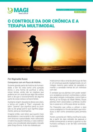 030
news.com.br
MAGI
Por Reginalda Russo
Começamos com um Pouco de História...
Durante grande parte da história da humani-
dade, a dor foi vista como uma punição
divina e uma forma de purificar a alma,
nesse tempo, ainda não se cogitava que
poderia ser um sinal de que algo não estava
bem e de que o funcionamento de alguma
parte do corpo estava comprometido.
A própria origem da palavra deixa isso claro,
o termo em inglês é “Pain”, originado do
latim: “poema” que significa pena ou puni-
ção ou do grego poin-e que significa paga-
mento, pena ou recompensa.
Imagine então, caro leitor, que quanto mais
devastadora e excruciante a dor suportada
com bravura e passividade, mais valorizado
e nobre era aquele individuo, e caso sobrevi-
vesse, era considerado abençoado e tocado
pela Graça Divina. A dor era rodeada por
misticismo e não o sinal de alerta que de fato
é. Um sinal que quando negligenciado, só um
milagre mesmo para salvar do pesadelo e
manter a sanidade mental de um indivíduo
com dor.
É verdade que as plantas com poder sedati-
vo e analgésico já eram conhecidas e utiliza-
das pelas antigas civilizações, como Egito e
Roma, já na Europa da Idade Média, essas
plantas eram associadas a práticas ocultis-
tas e usava-se o vinho para aliviar as dores.
Foi Paracelso que voltou a utilizar o ópio
como analgésico e foi ele também que intro-
duziu o éter como anestésico pela primeira
vez.
Porém, somente em 1803 a morfina foi isola-
da a partir do ópio extraído da papoula e
então começamos a vencer a guerra e a dor
humana começou a ser de fato controlada
ou quase...
O CONTROLE DA DOR CRÔNICA E A
TERAPIA MULTIMODAL
N O V E M B R O 2 0 2 0
E D I Ç Ã O 0 6
O U T U B R O | N O V E M B R O 2 0 2 0
E D I Ç Ã O 0 6
 