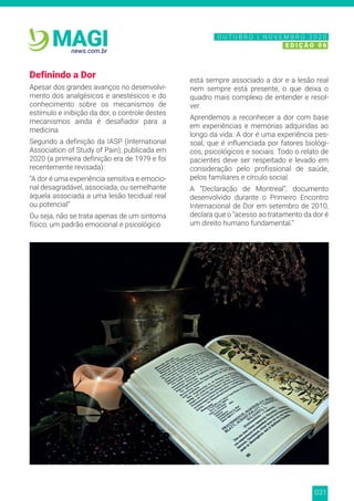 031
news.com.br
MAGI
Definindo a Dor
Apesar dos grandes avanços no desenvolvi-
mento dos analgésicos e anestésicos e do
conhecimento sobre os mecanismos de
estímulo e inibição da dor, o controle destes
mecanismos ainda é desafiador para a
medicina.
Segundo a definição da IASP (International
Association of Study of Pain), publicada em
2020 (a primeira definição era de 1979 e foi
recentemente revisada):
“A dor é uma experiência sensitiva e emocio-
nal desagradável, associada, ou semelhante
àquela associada a uma lesão tecidual real
ou potencial”
Ou seja, não se trata apenas de um sintoma
físico, um padrão emocional e psicológico
está sempre associado a dor e a lesão real
nem sempre está presente, o que deixa o
quadro mais complexo de entender e resol-
ver.
Aprendemos a reconhecer a dor com base
em experiências e memórias adquiridas ao
longo da vida. A dor é uma experiência pes-
soal, que é influenciada por fatores biológi-
cos, psicológicos e sociais. Todo o relato de
pacientes deve ser respeitado e levado em
consideração pelo profissional de saúde,
pelos familiares e círculo social.
A “Declaração de Montreal”, documento
desenvolvido durante o Primeiro Encontro
Internacional de Dor em setembro de 2010,
declara que o “acesso ao tratamento da dor é
um direito humano fundamental.”
N O V E M B R O 2 0 2 0
E D I Ç Ã O 0 6
O U T U B R O | N O V E M B R O 2 0 2 0
E D I Ç Ã O 0 6
 