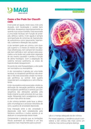 032
news.com.br
MAGI
Como a Dor Pode Ser Classifi-
cada
A dor pode ser aguda, neste caso, é de curta
duração, com localização e caráter bem
definidos, desaparece espontaneamente ou
quando sua causa é tratada. Está associada
a uma lesão tecidual, tem função de prote-
ção, defesa e alerta. A dor aguda é sempre
acompanhada de sintomas de hiperativida-
de autonômica como taquicardia, hiperten-
são, sudorese e dilatação das pupilas.
A dor também pode ser crônica, com dura-
ção superior a 3 meses (6 meses em algu-
mas referências), nem sempre tem localiza-
ção bem definida e nem sempre está asso-
ciada a uma lesão real, pode estar separada
de seu evento causador e perdeu a função
de alerta fisiológico. Com a adaptação do
sistema nervoso autônomo, os sinais de
hiperatividade desaparecem.
Do ponto de vista fisiopatológico, a dor pode
ser nociceptiva ou neuropática.
A dor nociceptiva é gerada por uma lesão
tecidual, os receptores periféricos são ativa-
dos e não está associada a lesão na inerva-
ção periférica ou central. Este quadro
responde bem a analgésicos e anti-inflama-
tórios.
A dor neuropática está associada a lesão ou
disfunção da inervação periférica, ativação
de receptores periféricos e centrais por con-
sequência das alterações geradas pela
lesão original ou pelo processo de sua repa-
ração. Responde mal a analgésicos e pode
ser bem mais difícil de tratar.
A dor crônica também pode levar a altera-
ções imunológicas e provocar distúrbios de
sono, quadros de ansiedade depressão.
Esta interação entre a dor, ansiedade e
depressão está bem estabelecida pela
literatura científica e muitos autores já se
dedicam à compreensão desta tríade.
Compreender o prejuízo que as limitações
físicas acarretam ao indivíduo é um dos
aspectos mais importantes para a preven-
ção e o manejo adequado da dor crônica.
Por esses aspectos, a tendência atual é con-
siderar a dor crônica não mais como um
sintoma, mas como a própria doença.
N O V E M B R O 2 0 2 0
E D I Ç Ã O 0 6
O U T U B R O | N O V E M B R O 2 0 2 0
E D I Ç Ã O 0 6
 