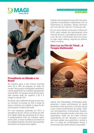 033
news.com.br
MAGI
Prevalência no Mundo e no
Brasil
De maneira geral, a dor crônica acomete
entre 30 e 50% de pessoas ao redor do
mundo. Nos grupos investigados estatistica-
mente, geralmente as mulheres representam
mais de 50%. Em grupos acima dos 65 anos,
este número pode ser superior a 50 % e
chegar a mais de 70%.
No Brasil, não é diferente do que ocorre com
os números na Europa ou EUA e ainda há
pouco consenso em relação à carga da dor
crônica para o sistema de saúde.
Em uma pesquisa, publicado em 2017, a
prevalência de dor crônica no Brasil era 39%
com idade média dos pacientes de 41 anos.
A predominância entre as mulheres repre-
sentou 56%. A maior incidência concentra-se
nas regiões Sudeste e Sul, 84% dos pacientes
encontram-se nessas duas regiões.
O dado mais intrigante foi que 49% dos parti-
cipantes se declararam insatisfeitos com os
tratamentos já utilizados. Muitos permane-
cem com dor por mais de 12 horas por dia.
Em um outro estudo conduzido no Brasil em
2018, onde metade dos participantes tinha
mais de 65 anos, a prevalência da dor crôni-
ca foi de 76%. A dor lombar ficou em primei-
ro lugar nesse ranking, seguida por joelhos,
mãos e ombros.
Uma Luz no Fim do Túnel...A
Terapia Multimodal
Apesar das dificuldades enfrentadas pelos
pacientes e pelos profissionais de saúde
envolvidos neste processo, uma boa notícia
é que muitos profissionais de saúde, médi-
cos, farmacêuticos, nutricionistas, fisiotera-
peutas têm buscado estudar esta área e se
especializar. Cada vez em maior número,
especialistas em dor estudam e se prepa-
ram para ajudar seus pacientes a vencer a
dor e a carga de complicações físicas e
emocionais que estão sempre associadas.
N O V E M B R O 2 0 2 0
E D I Ç Ã O 0 6
O U T U B R O | N O V E M B R O 2 0 2 0
E D I Ç Ã O 0 6
 