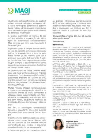 034
news.com.br
MAGI
Atualmente, estes profissionais de saúde já
sabem, antes de tudo que o tratamento não
é fácil e nem rápido, porém que é possível
lançar mão de vários recursos, em conjunto,
uma forma de terapia que tem sido chama-
da de terapia multimodal.
A terapia multimodal no manejo da dor
crônica, envolve a associação de vários
tipos de tratamentos simultaneamente.
Mas perceba que nem todo tratamento é
farmacológico.
O primeiro passo é sempre ajustar o estilo
de vida do paciente, alimentação adequada,
prática de atividade física e ritmo de vida.
Estes fatores já são remédio para dor e
precisam fazer parte do tratamento. A práti-
ca de atividade física regular e acompanha-
da, por exemplo, já está contemplada como
opção terapêutica nos principais Guidelines
de manejo da dor crônica.
Os profissionais de saúde também estão
cada vez mais familiarizados com Práticas
Integrativas Complementares (PIC). A SBED
(Sociedade Brasileira de Estudo da Dor)
mantém inclusive um comitê especial para
Práticas Integrativas e Complementares em
Saúde (COMPICS).
Muitas PICs são eficazes no manejo da dor
e contam com comprovação científica de
qualidade. Dentre as mais conhecidas e
utilizadas estão: suplementação com fitote-
rápicos e nutracêuticos, aromaterapia, tera-
pia com florais, acupuntura, técnicas de
meditação, técnicas de massagem, pilates e
yoga.
Por fim, a abordagem farmacológica
também é importante, pois estes quadros
não se resolvem sem o uso de farmacotera-
pia.
O conhecimento sobre analgésicos, anesté-
sicos e outras classes farmacológicas efeti-
vas no controle da dor também evoluiu,
demonstrando sua eficácia e segurança
quando utilizados de forma adequada.
A farmacoterapia por via oral e tópica aliada
às práticas integrativas complementares
(PIC), sempre, após ajustar o estilo de vida,
podem de fato trazer resultados mais rápi-
dos e duradouros no controle da dor e
melhorar muito a qualidade de vida dos
pacientes.
“Comprimidos aliviam a dor, mas só o amor
alivia o sofrimento.”
Patch Adams
Referências
RAJAA S.N., CARRB D.B., COHENC M., et al.; Definição
revisada de dor pela Associação Internacional para o
Estudo da Dor: conceitos, desafios e compromissos
Autores da Força Tarefa da Associação Internacional
para o Estudo da Dor (IASP): Tradução para a língua
portuguesa da definição revisada de dor pela Socie-
dade Brasileira para o Estudo da Dor. Disponível online
em 13 de julho de 2020.
AZEVEDO A.C.P., MENDONÇA L., DIAS C.C., et al.;
Epidemiology of Chronic Pain: A Population-Based
Nationwide Study on Its Prevalence, Characteristics
and Associated Disability in Portugal; The Journal of
Pain, 2012; Vol 13, No 8: 773-783.
SOUZA, E. G. ,PERISSINOTTI D.M., OLIVEIRA, J.O., et
al.; Prevalence of Chronic Pain, Treatments, Percep-
tion, and Interference on Life Activities: Brazilian Popu-
lation-Based Survey; Pain Research and Management,
2017.
CARVALHO R.C., MAGLIONI C.B., MACHADO G.B.,et
al. ; Prevalence and characteristics of chronic pain in
Brazil: a national internet-based survey study; Br J
Pain., 2018 ;1(4):331-338.
LEON-CASASOLA O. A.; Multimodal Approaches to the
Management of Neuropathic Pain: The Role of Topical
Analgesia; Journal of Pain and Symptom Manage-
ment; 2007; 33; 3.
BRENNAN F., OBS D. CARR D.B. et al; Pain Manage-
ment: A Fundamental Human Right Pain Medicine,
2007; 105; 1.
BREIVIK H., COLLET B., VENTAFRIDDA V., ET AL;
Survey of chronic pain in Europe: Prevalence, impact
on daily life, and treatment; European Journal of Pain;
2006; 10; 287–333.
Reginalda Russo
Consultora Farmacêutica
(011) 97481-3560
@regirusso
N O V E M B R O 2 0 2 0
E D I Ç Ã O 0 6
O U T U B R O | N O V E M B R O 2 0 2 0
E D I Ç Ã O 0 6
 