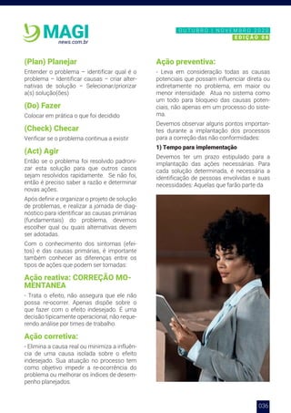 036
news.com.br
MAGI
(Plan) Planejar
Entender o problema – identificar qual é o
problema – Identificar causas – criar alter-
nativas de solução – Selecionar/priorizar
a(s) solução(ões)
(Do) Fazer
Colocar em prática o que foi decidido
(Check) Checar
Verificar se o problema continua a existir
(Act) Agir
Então se o problema foi resolvido padroni-
zar esta solução para que outros casos
sejam resolvidos rapidamente. Se não foi,
então é preciso saber a razão e determinar
novas ações.
Após definir e organizar o projeto de solução
de problemas, e realizar a jornada de diag-
nóstico para identificar as causas primárias
(fundamentais) do problema, devemos
escolher qual ou quais alternativas devem
ser adotadas.
Com o conhecimento dos sintomas (efei-
tos) e das causas primárias, é importante
também conhecer as diferenças entre os
tipos de ações que podem ser tomadas:
Ação reativa: CORREÇÃO MO-
MENTANEA
- Trata o efeito, não assegura que ele não
possa re-ocorrer. Apenas dispõe sobre o
que fazer com o efeito indesejado. É uma
decisão tipicamente operacional, não reque-
rendo análise por times de trabalho.
Ação corretiva:
- Elimina a causa real ou minimiza a influên-
cia de uma causa isolada sobre o efeito
indesejado. Sua atuação no processo tem
como objetivo impedir a re-ocorrência do
problema ou melhorar os índices de desem-
penho planejados.
Ação preventiva:
- Leva em consideração todas as causas
potenciais que possam influenciar direta ou
indiretamente no problema, em maior ou
menor intensidade. Atua no sistema como
um todo para bloqueio das causas poten-
ciais, não apenas em um processo do siste-
ma.
Devemos observar alguns pontos importan-
tes durante a implantação dos processos
para a correção das não conformidades:
1) Tempo para implementação
Devemos ter um prazo estipulado para a
implantação das ações necessárias. Para
cada solução determinada, é necessária a
identificação de pessoas envolvidas e suas
necessidades: Aquelas que farão parte da
N O V E M B R O 2 0 2 0
E D I Ç Ã O 0 6
O U T U B R O | N O V E M B R O 2 0 2 0
E D I Ç Ã O 0 6
 