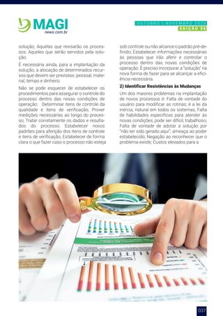 037
news.com.br
MAGI
solução; Aquelas que revisarão os proces-
sos; Aqueles que serão servidos pela solu-
ção.
É necessária ainda, para a implantação da
solução, a alocação de determinados recur-
sos que devem ser previstos: pessoal, mate-
rial, tempo e dinheiro.
Não se pode esquecer de estabelecer os
procedimentos para assegurar o controle do
processo dentro das novas condições de
operação: Determinar itens de controle da
qualidade e itens de verificação; Prover
medições necessárias ao longo do proces-
so; Tratar corretamente os dados e resulta-
dos do processo; Estabelecer novos
padrões para aferição dos itens de controle
e itens de verificação; Estabelecer de forma
clara o que fazer caso o processo não esteja
sob controle ou não alcance o padrão pré-de-
finido; Estabelecer informações necessárias
às pessoas que irão aferir e controlar o
processo dentro das novas condições de
operação. É preciso incorporar a “solução” na
nova forma de fazer para se alcançar a efici-
ência necessária.
2) Identificar Resistências às Mudanças
Um dos maiores problemas na implantação
de novos processos é: Falta de vontade do
usuário para modificar as rotinas; é a lei da
inércia, natural em todos os sistemas; Falta
de habilidades específicas para atender às
novas condições; pode ser difícil, trabalhoso;
Falta de vontade de adotar a solução por
“não ter sido gerado aqui”; ameaça ao poder
estabelecido; Negação ao reconhecer que o
problema existe; Custos elevados para a
N O V E M B R O 2 0 2 0
E D I Ç Ã O 0 6
O U T U B R O | N O V E M B R O 2 0 2 0
E D I Ç Ã O 0 6
 