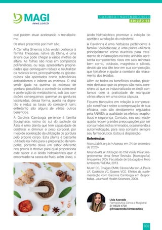 002
news.com.br
MAGI
que podem atuar acelerando o metabolis-
mo.
Os mais prescritos por mim são:
A Camellia Sinensis (chá verde) pertence à
família Theaceae, nativa da China, é uma
árvore que pode chegar a vários metros de
altura. As folhas são ricas em compostos
polifenólicos, ou seja, apresentam proprie-
dades que conseguem reduzir e neutralizar
os radicais livres, principalmente as epicate-
quinas são apontados como substâncias
antioxidantes e inibem as enzimas. O chá
verde ajuda na queima do excesso de
gordura, possibilita o controle do colesterol
e aceleração do metabolismo, sob tais con-
dições conseguimos queimar as gorduras
localizadas, dessa forma, auxilia na diges-
tão e reduz as taxas do colesterol ruim,
entretanto são alguns de vários outros
benefícios.
A Garcinia Cambogia pertence à família
Boraginace, nativa do sul do sudeste da
Ásia, é uma planta que tem capacidade de
controlar e diminuir o peso corporal, por
meio de aceleração da utilização de gordura
pelo próprio corpo. Esta planta é bastante
utilizada na Índia para a preparação de tem-
peros, portanto deixa um sabor diferente
nos pratos o motivo para qual proporciona
este sabor é o ácido hidroxicítrico que é
encontrado na casca do fruto, além disso, o
ácido hidroxicítrico promove a inibição do
apetite e a redução do colesterol.
A Cavalinha é uma herbácea pertencente à
família Equisetaceae, é uma planta utilizada
principalmente como diurética para trata-
mento de inflamações no trato urinário, apre-
senta componentes ricos em sais minerais
bem como, potássio, magnésio e silícios,
devido ao seu alto teor em sua composição,
que fortalece e ajudar a combate do relaxa-
mento dos tecidos.
Além de todos os benefícios citados, pode-
mos destacar que os preços são mais aces-
síveis do que os industrializado se ainda con-
tamos com a praticidade de manipular
vários ativos em uma única cápsula.
Fiquem tranquilos em relação à comprova-
ção científica e sobre a comprovação de sua
eficácia, pois são devidamente regulados
pela ANVISA, a qualidade, os efeitos terapêu-
ticos e segurança. Contudo, seu uso inade-
quado requer grandes preocupações por ser
consumidos indiscriminados, ocasionando a
automedicação, para isso consulte sempre
seu farmacêutico. Estou à disposição.
Referências
https://abfit.org.br/<Acesso em 24 de setembro
de 2020>
Miranda AS. A Utilização do Chá Verde Para Ema-
grecimento: Uma Breve Revisão. [Monografia].
Ariquemes (RO): Faculdade de Educação e Meio
Ambiente/FAEMA; 2013.
Murer CC, Chagas EMM, Cássia Marson J, Paiva
LR, Custódio VC, Soares VCG. Efeitos da suple-
mentação com Garcinia Cambogia em despor-
tistas. Journalof Health Sciences, 2008.
Lívia Azevedo
Farmacêutica Clínica e Magistral
21 98326-4730
@liviaazevedo.farmaceutica
N O V E M B R O 2 0 2 0
E D I Ç Ã O 0 6
O U T U B R O | N O V E M B R O 2 0 2 0
E D I Ç Ã O 0 6
 