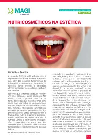 039
news.com.br
MAGI
Por Isabela Ferreira
A nutrição Estética está voltada para a
implementação de um cuidado nutricional
que, além dos requisitos fundamentais da
aplicados à prevenção ou ao tratamento de
doenças, como: alopecia e obesidade
atenda também às “necessidades estéticas”
das pessoas.
Sabemos que alimentos saudáveis refletem
em pele, cabelos e unhas saudáveis. Até
quanto nosso organismo responde de
forma positiva ao que ingerimos?Pois bem,
muito ouve falar sobre os nutricosméticos,
que são compostos bioativos como: vitami-
nas, minerais, fitoterápicos, aminoácidos,
metabólicos, extratos ou combinações dos
princípios ativos. Estes compostos têm a
finalidade de nutrir o organismo, proporcio-
nando benefícios de dentro para fora. A
nutrição voltada à estética está em expan-
são, e consolidando-se como uma das
áreas em que o nutricionista pode contribuir
tanto para saúde da mulher, quanto para sua
beleza.
Os estudos científicos cada dia mais
evoluindo tem contribuído muito nesta área,
para redução de queixas típicas como acne e
melasma, prevenção do envelhecimento
cutâneo, melhora da aparência de estrias e
celulites, na redução da queda de pelos e
cabelos, no fortalecimento das unhas e na
diminuição de medidas, resultando, assim,
na melhora da auto estima e qualidade de
vida do paciente. Nesse contexto, o nutricio-
nista tem como ferramenta principal a pres-
crição dietética e de nutracêuticos realizan-
do suplementação individualizada e que
atuarão de forma coadjuvante na prevenção
e minimização dos sintomas. Com aumento
expressivo no mercado da beleza, um dos
aspectos mais relevantes da nutrição estéti-
ca diz respeito ao contexto de vida equilibra-
da, e não somente ao uso isolado de certo
alimento e/ou suplemento. Assim, a ciência
tem mostrado como a orientação nutricional
embasada e específica é capaz de trazer
resultados significativos aos indivíduos. A
atuação do nutricionista vai desde em clíni-
cas de estética (na forma individual ou por
meio de parcerias); em consultórios e atendi-
NUTRICOSMÉTICOS NA ESTÉTICA
N O V E M B R O 2 0 2 0
E D I Ç Ã O 0 6
O U T U B R O | N O V E M B R O 2 0 2 0
E D I Ç Ã O 0 6
 