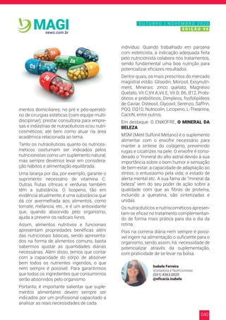 040
news.com.br
MAGI
mentos domiciliares; no pré e pós-operató-
rio de cirurgias estéticas (com equipe multi-
disciplinar); prestar consultoria para empre-
sas e indústrias de nutracêuticos e/ou nutri-
cosméticos; até bem como atuar na área
acadêmica relacionada ao tema.
Tanto os nutracêuticos quanto os nutricos-
méticos costumam ser indicados pelos
nutricionistas como um suplemento natural,
mas sempre devemos levar em considera-
ção hábitos e alimentação equilibrada.
Uma laranja por dia, por exemplo, garante o
suprimento necessário de vitamina C.
Outras frutas cítricas e verduras também
têm a substância. O licopeno, tão em
evidência atualmente, é uma substância que
dá cor avermelhada aos alimentos, como
tomate, melancia, etc., e é um antioxidante
que, quando absorvido pelo organismo,
ajuda a prevenir os radicais livres.
Assim, alimentos nutritivos e funcionais
apresentam propriedades benéficas além
das nutricionais básicas, sendo apresenta-
dos na forma de alimentos comuns, basta
sabermos ajustar as quantidades diárias
necessárias. Além disso, temos que contar
com a capacidade do corpo de absorver
bem todos os nutrientes ingeridos, o que
nem sempre é possível. Para garantirmos
que todos os ingredientes que consumimos
serão absorvidos pelo organismo.
Portanto, é importante salientar que suple-
mentos alimentares devem sempre ser
indicados por um profissional capacitado a
analisar as reais necessidades de cada
indivíduo. Quando trabalhado em parceria
com esteticista, a indicação adequada feita
pelo nutricionista colabora nos tratamentos,
sendo fundamental uma boa nutrição para
potencializar eficazes resultados.
Dentre quais, os mais prescritos do mercado
magistral estão: Glisodin, Morosil, Exsynutri-
ment, Minerais: zinco quelato, Magnésio
Quelato, Vit.C,Vit.A,Vit.E, Vit.D, B6, B12, Probi-
óticos e prebióticos, Dimpless, fosfolipídeos
de Caviar, Osteosil, Glycoxil, Serenzo, Saffrin,
PQQ, CQ10, Nutricolin, Licopeno, L-Theanina,
CactiN, entre outros.
Em destaque: O ENXOFRE, O MINERAL DA
BELEZA
MSM (Metil Sulfonil Metano) é o suplemento
alimentar com o enxofre necessário para
manter a síntese do colágeno, prevenindo
rugas e cicatrizes na pele. O enxofre é consi-
derado o “mineral do alto astral devido à sua
importância sobre o bom humor e sensação
de bem-estar; a capacidade de adaptação ao
stress; o entusiasmo pela vida; o estado de
alerta mental etc. A sua fama de “mineral da
beleza” vem do seu poder de ação sobre a
qualidade com que as fibras de proteína,
incluindo a queratina, são sintetizadas e
unidas.
Os nutracêuticos e nutriscométicos apresen-
tam-se eficaz no tratamento complementan-
do de forma mais prática para dia a dia da
rotina.
Pois na correria diária nem sempre é possí-
vel ingerir na alimentação o suficiente para o
organismo, sendo assim, há necessidade de
potencializar através da suplementação,
com praticidade de se levar na bolsa.
Isabela Ferreira
Visitadora e Nutricionista
(031) 8363-0020
@eficacia.isabela
N O V E M B R O 2 0 2 0
E D I Ç Ã O 0 6
O U T U B R O | N O V E M B R O 2 0 2 0
E D I Ç Ã O 0 6
 