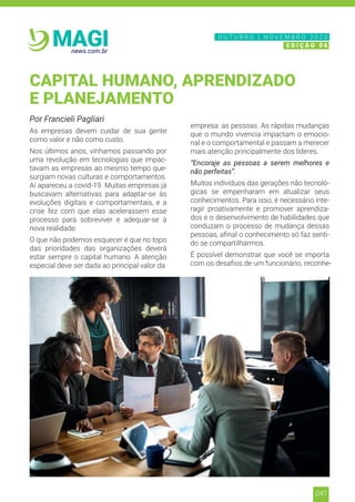 041
news.com.br
MAGI
Por Francieli Pagliari
As empresas devem cuidar de sua gente
como valor e não como custo.
Nos últimos anos, vínhamos passando por
uma revolução em tecnologias que impac-
tavam as empresas ao mesmo tempo que-
surgiam novas culturas e comportamentos.
Aí apareceu a covid-19. Muitas empresas já
buscavam alternativas para adaptar-se às
evoluções digitais e comportamentais, e a
crise fez com que elas acelerassem esse
processo para sobreviver e adequar-se à
nova realidade.
O que não podemos esquecer é que no topo
das prioridades das organizações deverá
estar sempre o capital humano. A atenção
especial deve ser dada ao principal valor da
empresa: as pessoas. As rápidas mudanças
que o mundo vivencia impactam o emocio-
nal e o comportamental e passam a merecer
mais atenção principalmente dos líderes.
“Encoraje as pessoas a serem melhores e
não perfeitas”.
Muitos indivíduos das gerações não tecnoló-
gicas se empenharam em atualizar seus
conhecimentos. Para isso, é necessário inte-
ragir proativamente e promover aprendiza-
dos e o desenvolvimento de habilidades que
conduzam o processo de mudança dessas
pessoas, afinal o conhecimento só faz senti-
do se compartilharmos.
É possível demonstrar que você se importa
com os desafios de um funcionário, reconhe-
CAPITAL HUMANO, APRENDIZADO
E PLANEJAMENTO
N O V E M B R O 2 0 2 0
E D I Ç Ã O 0 6
O U T U B R O | N O V E M B R O 2 0 2 0
E D I Ç Ã O 0 6
 