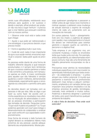 042
news.com.br
MAGI
cendo suas dificuldades, redobrando seus
esforços para ajudá-lo a ter sucesso e
dando o exemplo, afinal produzir por produ-
zir não nos leva a lugar nenhum - é preciso
agir e criar hábitos que possuam coerência
com os nossos sonhos.
1 – Observe onde você está e saiba onde
quer chegar.
2 – Ajuste o que pode ser redirecionado e
crie estratégias: o que preciso desistir, o que
preciso insistir.
3 – Honre e agradeça tudo o que viveu.
4 – Cuide de você: nada é mais importante
do que a sua saúde mental, emocional, espi-
ritual e corporal. Saiba pedir ajuda se preci-
sar.
As pessoas estão diante de uma forma de
trabalho diferente daquela à qual estavam
acostumadas e é sempre bom lembrá-las
de que o sucesso coletivo pertence a todos
e não somente a uma pessoa, nem tampou-
co apenas ao chefe. A maior contribuição
para aqueles que são liderados é sempre
ajudá-los a serem melhores, demonstrando
solidariedade, especialmente agora, e enco-
rajando-os a descobrir o caminho certo para
si.
As decisões devem ser tomadas com as
pessoas e não por elas. Não as diga o que 
fazer ou  como  fazer. De acordo com a
minha experiência os resultados mais efeti-
vos na resolução de adversidades é convi-
dar as pessoas envolvidas a participarem
das tomadas de decisão. Perguntas como:
“O que você mudaria se pudesse?” ou “O que
podemos aprender com isso” para instigar o
desenvolvimento do colaborador e sinalizar
que você confia em sua capacidade e com-
prometimento.
Essa forma de encarar o lado humano do
capital deixará os verdadeiros líderes mais
próximos do seu pessoal, usando adequa-
damente seu empoderamento. Muitas pes-
soas quebraram paradigmas e passaram a
refletir antes de agir nesse novo momento e
motivar equipes a adotarem essa mudança
de atitude estimula o espírito de inovação
interno de cada um, juntamente com as
inovações do mercado.
Em outras palavras: futuro = planejamento.
Este ano nos impôs a urgência de adaptar
com rapidez, mas o planejamento é o futuro!
Ele deverá ser intensificado para orientar
gestores e equipes quanto ao caminho a
percorrer e o objetivo final.
Toda empresa é um organismo vivo, em
constante mudança, e todos os envolvidos
terão que mudar junto com ela. Por exemplo,
antes da pandemia, as videochamadas eram
pouco comuns, hoje são uma ferramenta de
trabalho plenamente incorporadas no dia a
dia.
Precisamos estar atentos às necessidades
individuais específicas e com isso investir no
aprendizado individual para que todos evolu-
am – do colaborador à empresa – e juntos
atinjam seu melhor potencial. O mundo que
passamos a vivenciar fará os profissionais
dedicarem mais tempo a adquirir conheci-
mento, ampliando-o em variados temas que
impactam seus próprios resultados e os da
empresa: processo de gestão, tecnologias,
mercado, meio ambiente e muitos outros.
Podemos e devemos despertar o potencial
de todos, pois assim beneficiamos qualquer
ambiente de trabalho.
A vida é feita de decisões. Para onde você
está indo?
Francieli Pagliari
Gerente de Trade Marketing
(011) 98657-7250
@franpagliari
N O V E M B R O 2 0 2 0
E D I Ç Ã O 0 6
O U T U B R O | N O V E M B R O 2 0 2 0
E D I Ç Ã O 0 6
 