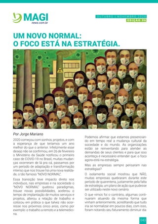 043
news.com.br
MAGI
Por Jorge Mariano
2020 começou com sonhos, projetos, e com
a esperança de que teríamos um ano
melhor do que o anterior. Infelizmente esse
desejo não se confirmou, em 26 de fevereiro
o Ministério da Saúde notificou o primeiro
caso de COVID-19 no Brasil, muitas mudan-
ças ocorreram de lá pra cá, passamos por
um período de adaptação e transformação
intenso que nos trouxe há uma nova realida-
de, o tão famoso “NOVO NORMAL”.
Essa transição teve impacto direto nos
indivíduos, nas empresas e na sociedade o
“NOVO NORMAL” quebrou paradigmas,
trouxe novas possibilidades, acelerou o
tempo de implantação de muitos serviços e
projetos, alterou a relação de trabalho e
colocou em prática o que talvez não ocor-
resse nos próximos cinco anos, como por
exemplo: o trabalho a remoto e a telemedici-
na.
Podemos afirmar que estamos presencian-
do em tempo real a mudança cultural da
sociedade e do mundo. As organizações
estão se reinventando para atender as
demandas de seus clientes e para que isso
aconteça é necessário entender que: o foco
agora está na estratégia.
Mas as empresas sempre pensaram nas
estratégias?
O isolamento social mostrou que NÃO,
muitas empresas quebraram durante este
período de quarentena, justamente pela falta
de estratégia, um plano de ação que pudesse
ser utilizado neste novo cenário.
O que vimos foi o contrário, algumas conti-
nuaram atuando da mesma forma que
vinham anteriormente, acreditando que tudo
iria se normalizar em poucos dias, com isso,
foram notando seu faturamento diminuir dia
UM NOVO NORMAL:
O FOCO ESTÁ NA ESTRATÉGIA.
N O V E M B R O 2 0 2 0
E D I Ç Ã O 0 6
O U T U B R O | N O V E M B R O 2 0 2 0
E D I Ç Ã O 0 6
 