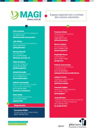 P R Ó X I M A E D I Ç Ã O :
N O V E M B R O 2 0 2 0
Espaço especial com o contato
dos nossos colunistas
news.com.br
MAGI
Apoio:
Diagramação:
Fernanda Müller
Diretora de arte | Videomaker
(027) 997267210
Lívia Azevedo
Farmacêutica Clínica e Magistral
21 98326-4730
@liviaazevedo.farmaceutica
Julia Weber
Dra. em ciências farmacêuticas
(055) 9948-5310
@drajuliaweber
Kennya Macedo
Farmacêutica
(011) 99406-0050
@kennya_macedo_10
Fábio de Mattos
Consultor Magistral
(019) 98125-9384
@fabiomagistral
Adrielle Brandão
Especialista de Produto
(011) 99505-2120
@morenabrandao1
Andreia Assumpção
Mestre Administração, Gestora
Empresarial, Enfermeira
(011) 94164-3865
@andreia_assumpcao
Gelza Rubia
Consultora Farmacêutica
(021) 99103-5294
@gelzarubia
Francine Schütz
Doutoranda em medicina
em Portugal
(048) 9991-5120
@francineschutz
Marcio Guidoni
Dr. em Farmácia
(027) 99986-5700
@marcioguidoni
Reginalda Russo
Farmacêutica
(011) 97481-3560
@regirusso
Patricia Vasconcelos
Consultora Farmacêutica
e Treinamentos
(021) 97028-8533
@drapatriciavasconcellosfarma
Isabela Ferreira
Visitadora e Nutricionista
(031) 8363-0020
@eficacia.isabela
Francieli Pagliari
Gerente de Trade Marketing
(011) 98657-7250
@franpagliari
Jorge Mariano
Consultor Magistral, Diretor comercial
J Mariano e Diretor Maginews
(011) 96193-4732
@_jorgemariano
 