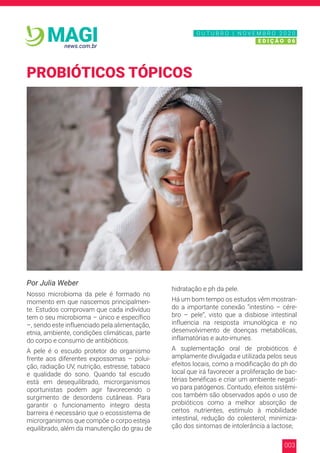 003
news.com.br
MAGI
Por Julia Weber
Nosso microbioma da pele é formado no
momento em que nascemos principalmen-
te. Estudos comprovam que cada indivíduo
tem o seu microbioma – único e específico
–, sendo este influenciado pela alimentação,
etnia, ambiente, condições climáticas, parte
do corpo e consumo de antibióticos.
A pele é o escudo protetor do organismo
frente aos diferentes expossomas – polui-
ção, radiação UV, nutrição, estresse, tabaco
e qualidade do sono. Quando tal escudo
está em desequilibrado, microrganismos
oportunistas podem agir favorecendo o
surgimento de desordens cutâneas. Para
garantir o funcionamento íntegro desta
barreira é necessário que o ecossistema de
microrganismos que compõe o corpo esteja
equilibrado, além da manutenção do grau de
hidratação e ph da pele.
Há um bom tempo os estudos vêm mostran-
do a importante conexão “intestino – cére-
bro – pele”, visto que a disbiose intestinal
influencia na resposta imunológica e no
desenvolvimento de doenças metabólicas,
inflamatórias e auto-imunes.
A suplementação oral de probióticos é
amplamente divulgada e utilizada pelos seus
efeitos locais, como a modificação do ph do
local que irá favorecer a proliferação de bac-
térias benéficas e criar um ambiente negati-
vo para patógenos. Contudo, efeitos sistêmi-
cos também são observados após o uso de
probióticos como a melhor absorção de
certos nutrientes, estímulo à mobilidade
intestinal, redução do colesterol, minimiza-
ção dos sintomas de intolerância a lactose,
PROBIÓTICOS TÓPICOS
N O V E M B R O 2 0 2 0
E D I Ç Ã O 0 6
O U T U B R O | N O V E M B R O 2 0 2 0
E D I Ç Ã O 0 6
 