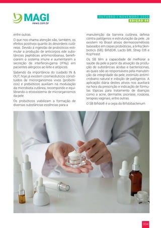 004
news.com.br
MAGI
entre outras.
O que nos chama atenção são, também, os
efeitos positivos quanto às desordens cutâ-
neas. Devido à ingestão de probióticos esti-
mular a produção de anticorpos ede subs-
tâncias peptídicas antimicrobianas, benefi-
ciarem o sistema imune e aumentarem a
secreção de interferon-gama (IFNγ) em
pacientes alérgicos ao leite e atópicos.
Sabendo da importância do cuidado IN &
OUT, hoje já existem cosmecêuticos consti-
tuídos de microrganismos vivos (probióti-
cos) e prebióticos auxiliam na modulação
da microbiota cutânea, recompondo e equi-
librando o ecossistema de microrganismos
da pele.
Os probióticos viabilizam a formação de
diversas substâncias essências para a
manutenção da barreira cutânea, defesa
contra patógenos e estruturação da pele. Já
existem no Brasil ativos dermocosméticos
baseados em cepas probióticas, a linha Skin-
biotics (SB): BifidO®, Lacto B®, Strep C® e
KopYeast.
Os SB têm a capacidade de melhorar a
saúde da pele a partir da ativação da produ-
ção de substâncias ácidas e bacteriocinas,
as quais são as responsáveis pela manuten-
ção da integridade da pele, estímulo antimi-
crobiano natural e inibição de patógenos. A
aplicação diária destes ativos nos auxiliará
na hora da prescrição e indicação de fórmu-
las tópicas para tratamento de doenças
como a acne, dermatite, psoríase, rosácea,
terapias vaginais, entre outras.
O SB Bifido® é a cepa do Bifidobacterium
N O V E M B R O 2 0 2 0
E D I Ç Ã O 0 6
O U T U B R O | N O V E M B R O 2 0 2 0
E D I Ç Ã O 0 6
 