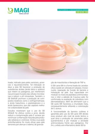 005
news.com.br
MAGI
lisada, indicado para peles sensíveis, acnei-
cas e rejuvenescimento. Tal indicação se
deve a este SB favorecer a produção de
substâncias ácidas (ácido lático e acético)
que inibem os patógenos, por interferirem
nas principais funções das células microbia-
nas e reduzir o pH intracelular. Também, o
SB Bidifo® promove a produção de com-
postos bioátivos como a esfingomielinase,
o ácido hialurônico, o peptidoglicano e o
ácido lipoteicoico, que são capazes melho-
rar a elasticidade da pele.
Estudos mostraram que o uso do SB
Bifido® foi efetivo contra a acne, devido
reduzir a contaminação pela P. acnese por
minimizar a inflamação induzida pela produ-
ção sebácea e o estresse. Ainda a sua ação
antiinflamatória foi muito eficaz para pele
sensíveis por atenuar o edema, de granula-
ção de masctócitos e liberação de TNF-α.
O SB Lacto B® é a forma lisada do Lactoba-
cillus e pode ser utilizada em atopias, rinossi-
nusite, reparação da função de barreira e
hidratação da pele. Sua capacidade em
modular os níveis de peptídeos antimicrobia-
nos e inibir a adesão de S.aureus pele, foi
confirmada na avaliação de indivíduos com
dermatieatópica. Além de afirmarem que o
SB Lacto B® favoreceu a imunidade inata,
consequentemente afetando a colonização
de S. aureus.
A funcionalidade da barreira cutânea é
garantida pelo uso do SB Lacto B® devido
esse produzir alto nível de ácido láctico a
qual ativa a produção de ceramidas pelos
queratinócitos e por modular a atividade
antimicrobiana frente aos patógenos. Por
fim, o efeito anti-inflamatório deste SB foi
N O V E M B R O 2 0 2 0
E D I Ç Ã O 0 6
O U T U B R O | N O V E M B R O 2 0 2 0
E D I Ç Ã O 0 6
 