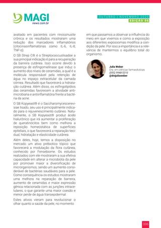 006
news.com.br
MAGI
avaliado em pacientes com rinossinusite
crônica e os resultados mostraram uma
redução dos marcadores inflamatórios
(citocinasinflamatórias como IL-6, IL-8,
TNF-α).
O SB Strep C® é o Streptococcuslisadoe a
sua principal indicação é para a recuperação
da barreira cutânea. Isso ocorre devido à
presença de esfingomielinase que induz o
aumento dos níveis de ceramidas, a qual é a
molécula responsável pela retenção de
água no espaço extracelular da camada
córnea. Resultado que favorecerá a hidrata-
ção cutânea. Além disso, os esfingolipídios
das ceramidas favorecem a atividade anti-
microbiana e antiinflamatória frente a bacté-
ria da acne.
O SB Kopyeast® é o Saccharomycescerevi-
siae lisado, seu uso é principalmente indica-
do para o rejuvenescimento cutâneo. Natu-
ralmente, o SB Kopyeast® produz ácido
hialurônico que irá aumentar a proliferação
de queratinócitos bem como melhora a
reposição homeostática de superfícies
epiteliais, o que favorecerá a reparação teci-
dual, hidratação e elasticidade cutânea.
Além deles, hoje, temos a disposição no
mercado um ativo prébiotico tópico que
favorecerá a modulação da flora cutânea,
conhecido por Fensebiome. Os estudos
realizados com ele mostraram a sua efetiva
capacidade em alterar a microbiota da pele
por promover maior a diversificação de
microrganismos, sendo um aumento consi-
derável de bactérias saudáveis para a pele.
Como consequência os estudos mostraram
uma melhora na reparação de barreira,
aumento de ceramidas e maior expressão
gênica relacionada com as junções intrace-
lulares, o que garante uma maior coesão e
menor perde de água transepidermal.
Estes ativos vieram para revolucionar o
olhar quanto a saúde da pele, no momento
em que passamos a observar a influência do
meio em que vivemos e como a exposição
aos diferentes expossomas modifica a con-
dição da pele. Por isso a importância e a rele-
vância de mantermos o equilíbrio total do
organismo.
Julia Weber
Dra. em ciências farmacêuticas
(055) 9948-5310
@drajuliaweber
N O V E M B R O 2 0 2 0
E D I Ç Ã O 0 6
O U T U B R O | N O V E M B R O 2 0 2 0
E D I Ç Ã O 0 6
 