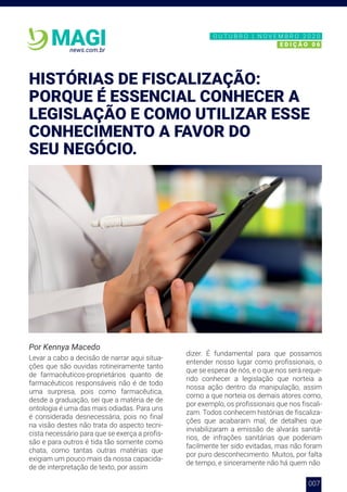 007
news.com.br
MAGI
Por Kennya Macedo
Levar a cabo a decisão de narrar aqui situa-
ções que são ouvidas rotineiramente tanto
de farmacêuticos-proprietários quanto de
farmacêuticos responsáveis não é de todo
uma surpresa, pois como farmacêutica,
desde a graduação, sei que a matéria de de
ontologia é uma das mais odiadas. Para uns
é considerada desnecessária, pois no final
na visão destes não trata do aspecto tecni-
cista necessário para que se exerça a profis-
são e para outros é tida tão somente como
chata, como tantas outras matérias que
exigiam um pouco mais da nossa capacida-
de de interpretação de texto, por assim
dizer. É fundamental para que possamos
entender nosso lugar como profissionais, o
que se espera de nós, e o que nos será reque-
rido conhecer a legislação que norteia a
nossa ação dentro da manipulação, assim
como a que norteia os demais atores como,
por exemplo, os profissionais que nos fiscali-
zam. Todos conhecem histórias de fiscaliza-
ções que acabaram mal, de detalhes que
inviabilizaram a emissão de alvarás sanitá-
rios, de infrações sanitárias que poderiam
facilmente ter sido evitadas, mas não foram
por puro desconhecimento. Muitos, por falta
de tempo, e sinceramente não há quem não
HISTÓRIAS DE FISCALIZAÇÃO:
PORQUE É ESSENCIAL CONHECER A
LEGISLAÇÃO E COMO UTILIZAR ESSE
CONHECIMENTO A FAVOR DO
SEU NEGÓCIO.
N O V E M B R O 2 0 2 0
E D I Ç Ã O 0 6
O U T U B R O | N O V E M B R O 2 0 2 0
E D I Ç Ã O 0 6
 