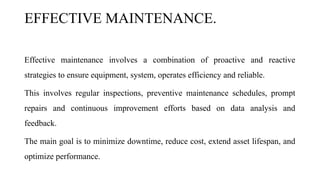 EFFECTIVE MAINTENANCE.
Effective maintenance involves a combination of proactive and reactive
strategies to ensure equipment, system, operates efficiency and reliable.
This involves regular inspections, preventive maintenance schedules, prompt
repairs and continuous improvement efforts based on data analysis and
feedback.
The main goal is to minimize downtime, reduce cost, extend asset lifespan, and
optimize performance.
 