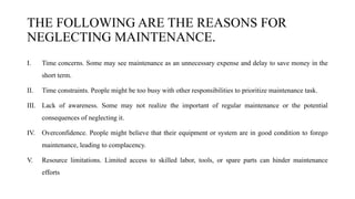 THE FOLLOWING ARE THE REASONS FOR
NEGLECTING MAINTENANCE.
I. Time concerns. Some may see maintenance as an unnecessary expense and delay to save money in the
short term.
II. Time constraints. People might be too busy with other responsibilities to prioritize maintenance task.
III. Lack of awareness. Some may not realize the important of regular maintenance or the potential
consequences of neglecting it.
IV. Overconfidence. People might believe that their equipment or system are in good condition to forego
maintenance, leading to complacency.
V. Resource limitations. Limited access to skilled labor, tools, or spare parts can hinder maintenance
efforts
 