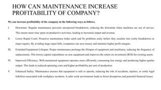 HOW CAN MAINTENANCE INCREASE
PROFITABILITY OF COMPANY?
We can increase profitability of the company in the following ways as follows.
I. Downtime: Regular maintenance prevents unexpected breakdowns, reducing the downtime when machines are out of service.
This means more time spent on productive activities, leading to increased output and revenue.
II. Lower Repair Costs: Proactive maintenance helps catch and fix problems early, before they escalate into costly breakdowns or
major repairs. By avoiding large repair bills, companies can save money and maintain higher profit margins.
III. Extended Equipment Lifespan: Proper maintenance prolongs the lifespan of equipment and machinery, reducing the frequency of
replacements. This lowers capital expenditure on new equipment and improves the return on investment (ROI) for existing assets.
IV. Improved Efficiency: Well-maintained equipment operates more efficiently, consuming less energy and producing higher-quality
output. This leads to reduced operating costs and higher profitability per unit of production.
V. Enhanced Safety: Maintenance ensures that equipment is safe to operate, reducing the risk of accidents, injuries, or costly legal
liabilities associated with workplace incidents. A safer work environment leads to fewer disruptions and potential financial losses.
 
